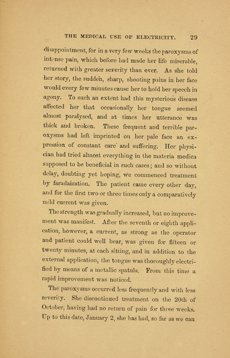 (disappointment, for in a very few weeks the paroxysms of intense pain, which before had made her life miserable, returned with greater severity than ever. As she told her story, the sudden, sharp, shooting pains in her face would every few minutes cause her to hold her speech in agony. To such an extent had this mysterious disease affected her that occasionally her tongue seemed almost paralysed, and at times her utterance was thick and broken. These frequent and terrible par- oxysms had left imprinted on her pale face an ex- pression of constant care'and suffering. Her physi- cian had tried almost everything in the materia medica supposed to be beneficial in such cases; and so without delay, doubting yet hoping, we commenced treatment by faradaization. The patient came every other day, and for the first two or three times only a comparatively mild current was given. The strength was gradually increased, but no improve- ment was manifest. After the seventh or eighth appli- cation, however, a current, as strong as the operator and patient could well bear, was given for fifteen or twenty minutes, at each sitting, and in addition to the external application, the tongue was thoroughly electri- fied by means of a metallic spatula. From this time a rapid improvement was noticed. The paroxysms occurred less frequently and with less severity. She discontinued treatment on the 20th of October, having had no return of pain for three weeks. Up to this date, January 2, she has had, so far as we can