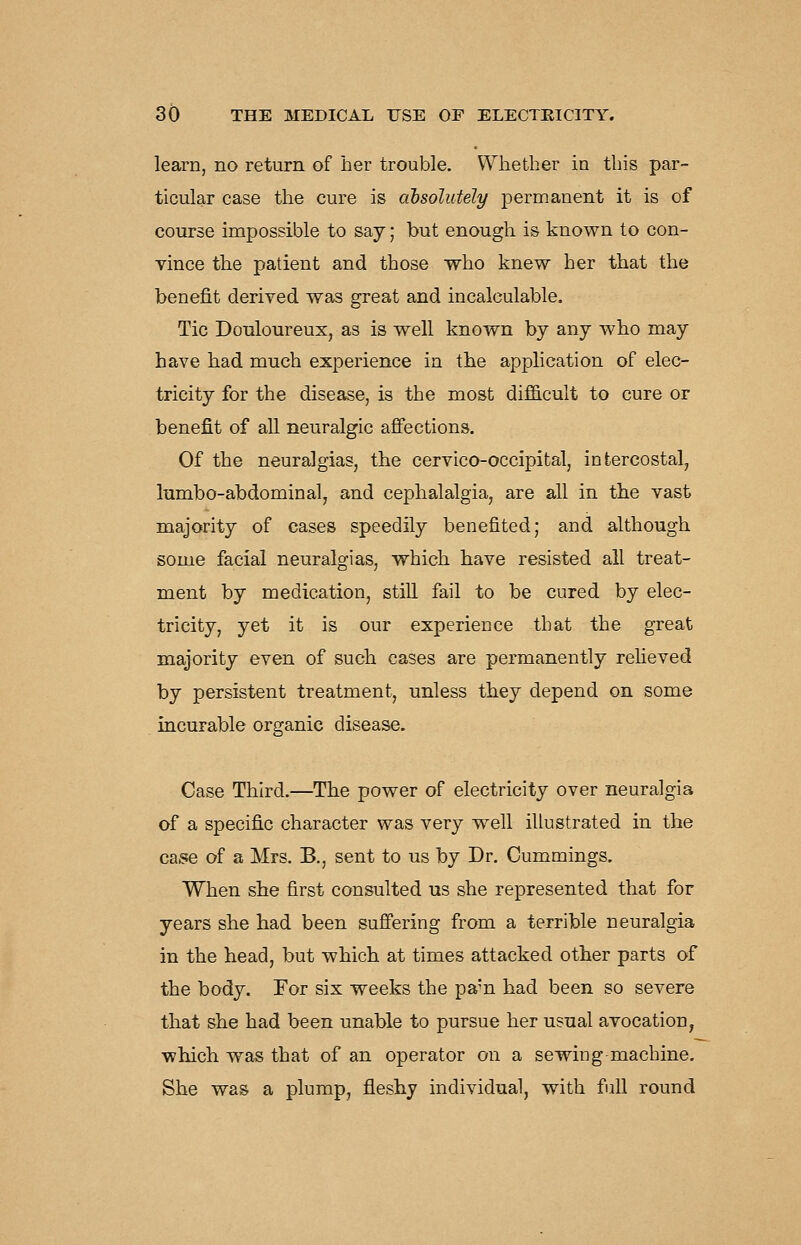 learn, no return of her trouble. Whether in this par- ticular case the cure is cibsolutely permanent it is of course impossible to say; but enough is known to con- vince the patient and those who knew her that the benefit derived was great and incalculable. Tic Douloureux, as is well known by any who may have had much experience in the application of elec- tricity for the disease, is the most difdcult to cure or benefit of all neuralgic afifections. Of the neuralgias, the cervico-occipital, intercostal, lumbo-abdominal, and cephalalgia, are all in the vast majority of cases speedily benefited; and although some facial neuralgias, which have resisted all treat- ment by medication, still fail to be cured by elec- tricity, yet it is our experience that the great majority even of such cases are permanently relieved by persistent treatment, unless they depend on some incurable organic disease. Case Third.—The power of electricity over neuralgia of a specific character was very well illustrated in the ca.9e of a Mrs. B., sent to us by Dr. Cummings. When she first consulted us she represented that for years she had been suffering from a terrible neuralgia in the head, but which at times attacked other parts of the body. For six weeks the pan had been so severe that she had been unable to pursue her usual avocation, which was that of an operator on a sewing machine. She was a plump, fleshy individual, with full round