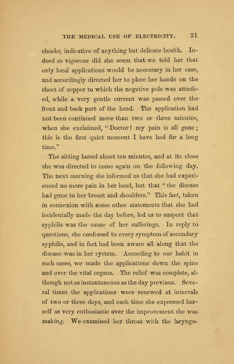 cheeks, indicative of anything but delicate health. In- deed so vigorous did she seem that we told her that only local applications would be necessary in her case, and accordingly directed her to place her hands on the sheet of copper to which the negative pole was attach- ed, while a very gentle current was passed over the' front and back part of the head. The apphcation had not been continued more than two or three minutes, when she exclaimed,  Doctor 1 my pain is all gone; this is the first quiet moment I have had for a long time. The sitting lasted about ten minutes, and at its close she was directed to come again on the following day. The next morning she informed us that she had experi- enced no more pain in her head, but that  the disease had gone to her breast and shoulders. This fact, taken in connexion with some other statements that she had incidentally made the day before, led us to suspect that syphihs was the cause of her sufferings. In reply to questions, she confessed to every symptom of secondary syphilis, and in fact had been aware all along that the disease was in her system. According to our habit in such cases, we made the applications down the spine and over the vital organs. The relief was complete, al- though not as instantaneous as the day previous. Seve- ral times the applications were renewed at intervals of two or three days, and each time she expressed her- self as very enthusiastic over the improvement she was making. We examined her throat with the laryngo-