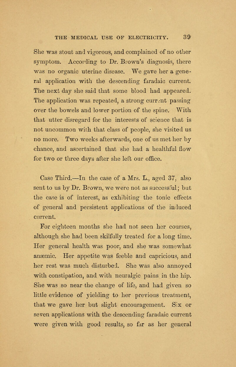 She was stout and vigorous, and complained of no other symptom. According to Dr. Brown's diagnosis, there was no organic uterine disease. We gave her a gene- ral application with the descending faradaic current. The next day she said that some blood had appeared. The application was repeated, a strong curr^-nt passing over the bowels and lower portion of the spine. With that utter disregard for the interests of science that is not uncommon with that class of people, she visited us no more. Two weeks afterwards, one of us met her by chance, and ascertained that she had a healthful flow for two or three days after she left our office. Case Third.—In the case of a Mrs. L., aged 37, also sent to us by Dr. Brown, we were not as successful; but the case is of interest, as exhibiting the tonic effects of general and persistent applications of the induced current. For eighteen months she had not seen her courses, although she had been skilfully treated for a long time. Her general health was poor, and she was somewhat ansemic. Her appetite was feeble and capricious, and her rest was much disturbed. She was also annoyed with constipation, and with neuralgic pains in the hip. She was so near the change of life, and had given so little evidence of yielding to her previous treatment, that we gave her but shght encouragement. Six or seven applications with the descending faradaic current were given with good results, so far as her general