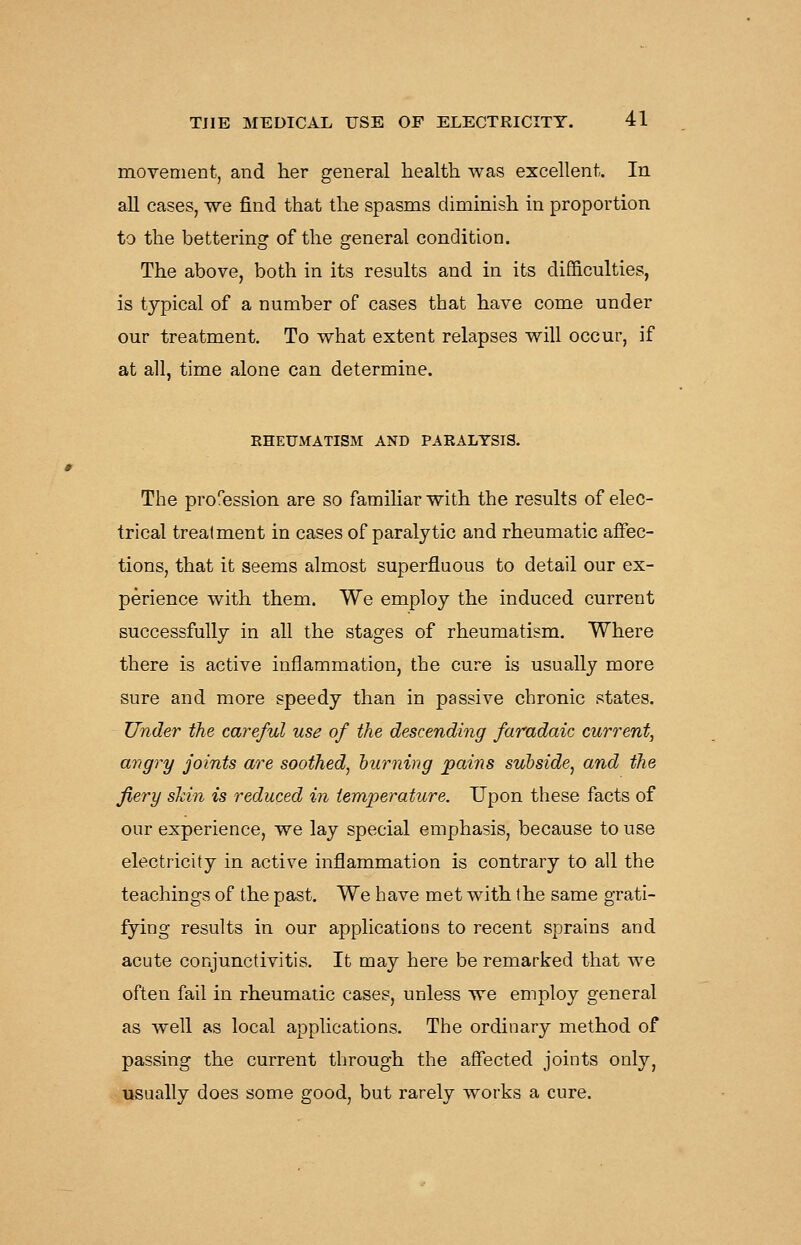 movement, and her general health was excellent. In all cases, we find that the spasms diminish in proportion to the bettering of the general condition. The above, both in its results and in its difficulties, is typical of a number of cases that have come under our treatment. To what extent relapses will occur, if at all, time alone can determine. RHEUMATISM AND PARALYSIS. The profession are so familiar with the results of elec- trical treatment in cases of paralytic and rheumatic affec- tions, that it seems almost superfluous to detail our ex- perience with them. We employ the induced current successfully in all the stages of rheumatism. Where there is active inflammation, the cure is usually more sure and more speedy than in passive chronic states. Under the careful use of the descending faradaic current, angry joints are soothed^ turning pains subside^ and the fiery skin is reduced in temperature. Upon these facts of our experience, we lay special emphasis, because to use electricity in active inflammation is contrary to all the teachings of the past. We have met with the same grati- fying results in our applications to recent sprains and acute conjunctivitis. It may here be remarked that we often fail in rheumatic cases, unless we employ general as well as local applications. The ordinary method of passing the current through the affected joints only, usually does some good, but rarely works a cure.