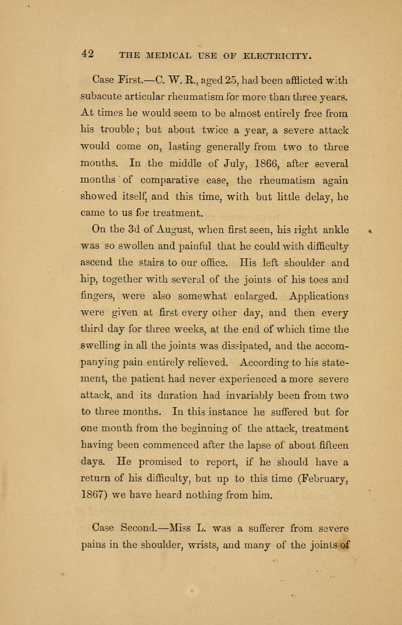 Case First.—C. W. E., aged 25, had been afflicted with subacute articular rheumatism for miore than three years. At times he would seem to be almost entirely free from his trouble; but about twice a year, a severe attack would come on, lasting generally from two to three months. In the middle of July, 1866, after several months' of comparative ease, the rheumatism again showed itself, and this time, with but little delay, he came to us for treatment. On the 3d of August, when first seen, his right ankle was so swollen and painful that he could with difficulty ascend the stairs to our office. His left shoulder and hip, together with several of the joints of his toes and fingers, were also somewhat enlarged. Applications were given at first every other day, and then every third day for three weeks, at the end of which time the swelling in all the joints was dissipated, and the accom- panying pain entirely relieved. According to his state- ment, the patient had never experienced a more severe attack, and its duration had invariably been from two to three months. In this instance he sufiered but for one month from the beginning of the attack, treatment having been commenced after the lapse of about fifteen days. He promised to report, if he should have a return of his difficulty, but up to this time (February, 1867) we have heard nothing from him. Case Second.—Miss L. was a sufferer from severe pains in the shoulder, wrists, and many of the joints of