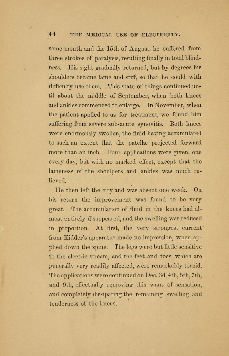 same month and the 15th of August, he suffered from three strokes of paralysis, resuhmg finally in total bhnd- ness. His sight gradually returned, but by degrees his shoulders became lame and stiff, so that he could with difficulty use them. This state of things continued un- til about the middle of September, when both knees and ankles commenced to enlarge. In November, when the patient applied to us for treatment, we found him suffering from severe sub-acute synovitis. Both knees were enormously swollen, the fluid having accumulated to such an extent that the patellse projected forward more than an inch. Four apphcations were given, one every day, but with no marked effect, except that the lameness of the shoulders and ankles was much re- lieved. He then left the city and was absent one week. On his return the improvement was found to be very great. The accumulation of fluid in the knees had al- most entirely disappeared, and the swelling was reduced in proportion. At first, the very strongest current from Kidder's apparatus made no impression, when ap- plied down the spine. The legs were but little sensitive to the electric stream, and the feet and toes, which are generally very readily affected, were remarkably toipid. The applications were continued on Dec. 3d. 4th, 5th, 7fh, and 9th, effectually removing this want of sensation, and completely dissipating the remaining swelling and tenderness of the knees.