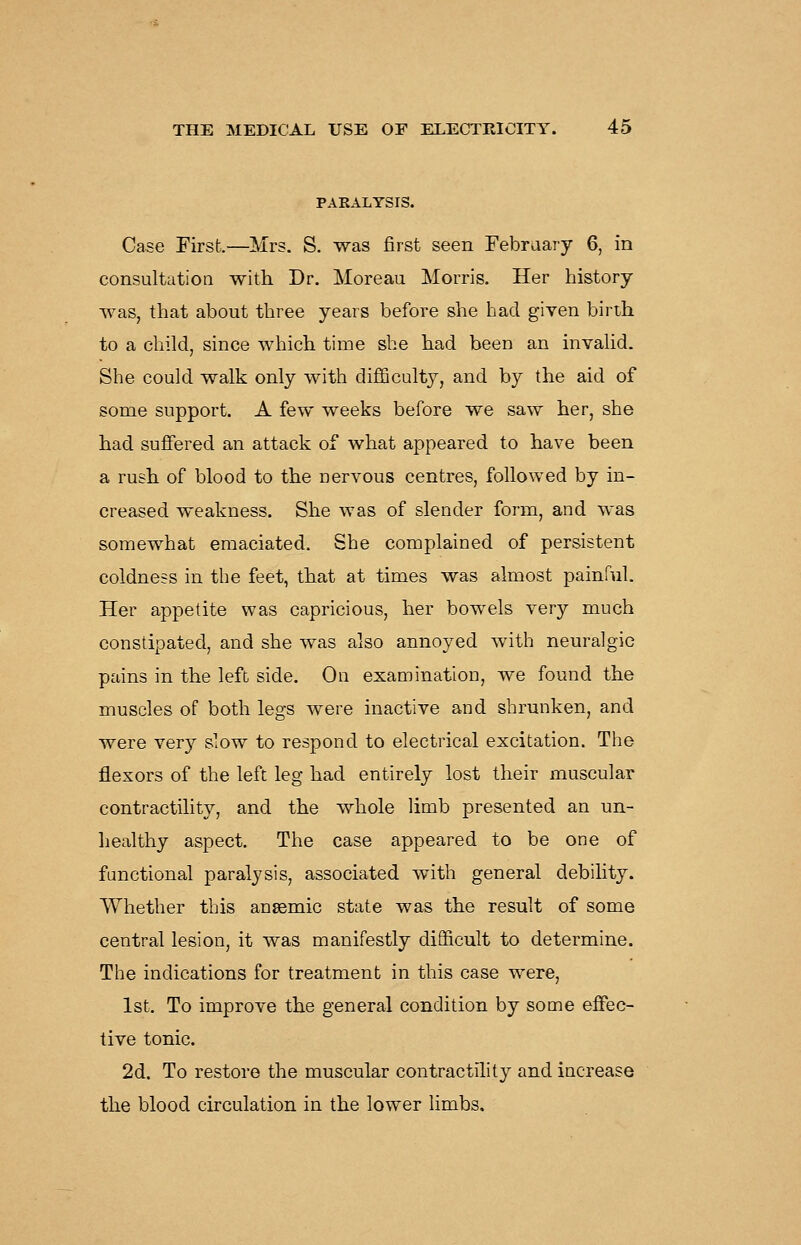 PARALYSIS. Case First.—Mrs. S. was first seen Febraary 6, in consultation with Dr. Moreau Morris. Her history was, that about three years before she liad given birth to a child, since which time she had been an invalid. She could walk only with difificulty, and by the aid of some support. A few weeks before we saw her, she had suffered an attack of what appeared to have been a rush of blood to the nervous centres, followed by in- creased weakness. She was of slender form, and was somewhat emaciated. She complained of persistent coldness in the feet, that at times was almost painful. Her appetite was capricious, her bowels very much constipated, and she was also annoyed with neuralgic pains in the left side. On examination, we found the muscles of both legs were inactive and shrunken, and were very slow to respond to electrical excitation. The flexors of the left leg had entirely lost their muscular contractility, and the whole limb presented an un- healthy aspect. The case appeared to be one of functional paralysis, associated with general debility. Whether this ansemic state was the result of some central lesion, it was manifestly difficult to determine. The indications for treatment in this case were, 1st. To improve the general condition by some effec- tive tonic. 2d. To restore the muscular contractility and increase the blood circulation in the lower limbs.