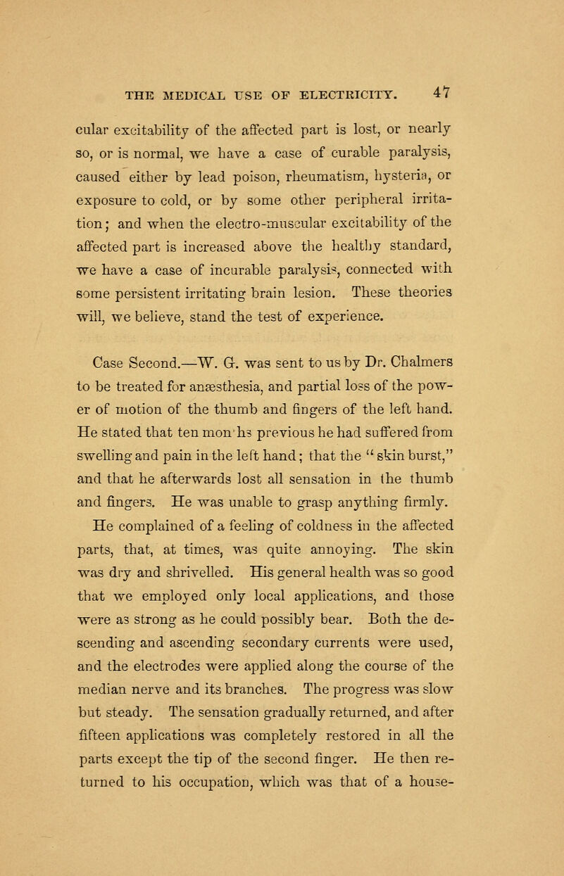 cular excitability of the affected part is lost, or nearly so, or is normal, we have a case of curable paralysis, caused either by lead poison, rheumatism, hysteria, or exposure to cold, or by some other peripheral irrita- tion ; and when the electro-muscular excitability of the affected part is increased above the healthy standard, we have a case of incarable paralysis, connected with, some persistent irritating brain lesion. These theories will, we believe, stand the test of experience. Case Second.—W. Gr. was sent to us by Dr. Chalmers to be treated for aneesthesia, and partial loss of the pow- er of motion of the thumb and fingers of the left hand. He stated that ten months previous he had suffered from swelling and pain in the left hand; that the  skin burst, and that he afterwards lost all sensation in the thumb and fingers. He was unable to grasp anything firmly. He complained of a feehng of coldness in the affected parts, that, at times, was quite annoying. The skin was dry and shrivelled. His general health was so good that we employed only local applications, and those were as strong as he could possibly bear. Both the de- scending and ascending secondary currents were used, and the electrodes were applied along the course of the median nerve and its branches. The progress was slow but steady. The sensation gradually returned, and after fifteen applications was completely restored in all the parts except the tip of the second finger. He then re- turned to his occupation, which was that of a house-
