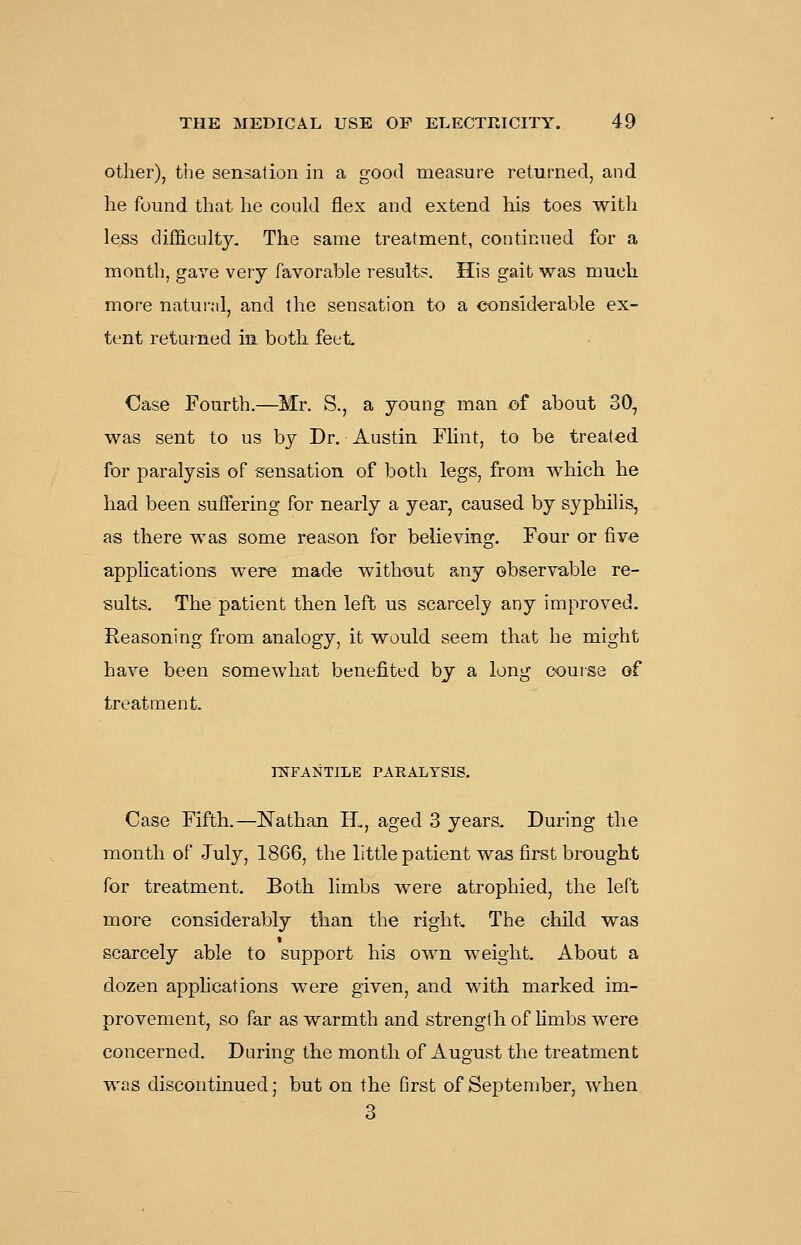 Other), the sensation in a good measure returned, and he found that he could flex and extend his toes with less difficulty. The same treatment, continued for a month, gave very favorable results. His gait was much, more natural, and the sensation to a considerable ex- tent returned in both feet Case Fourth.—Mr. S., a young man of about 30, was sent to us by Dr. Austin Flint, to be treated for paralysis of sensation of both legs, from which he had been suffering for nearly a year, caused by syphilis, as there was some reason for believing. Four or five application's were made without any observable re- sults. The patient then left us scarcely any improved. Reasoning from analogy, it would seem that he might have been somewhat benefited by a long course of treatment. mFANTILE PAEALYSIS. Case Fifth.—Nathan H., aged 3 years. During the month of July, 1866, the little patient was first brought for treatment. Both limbs were atrophied, the left more considerably than the right. The child was scarcely able to support his own weight. About a dozen applications were given, and with marked im- provement, so far as warmth and strength of limbs were concerned. During the month of August the treatment was discontinued; but on the first of September, when 3