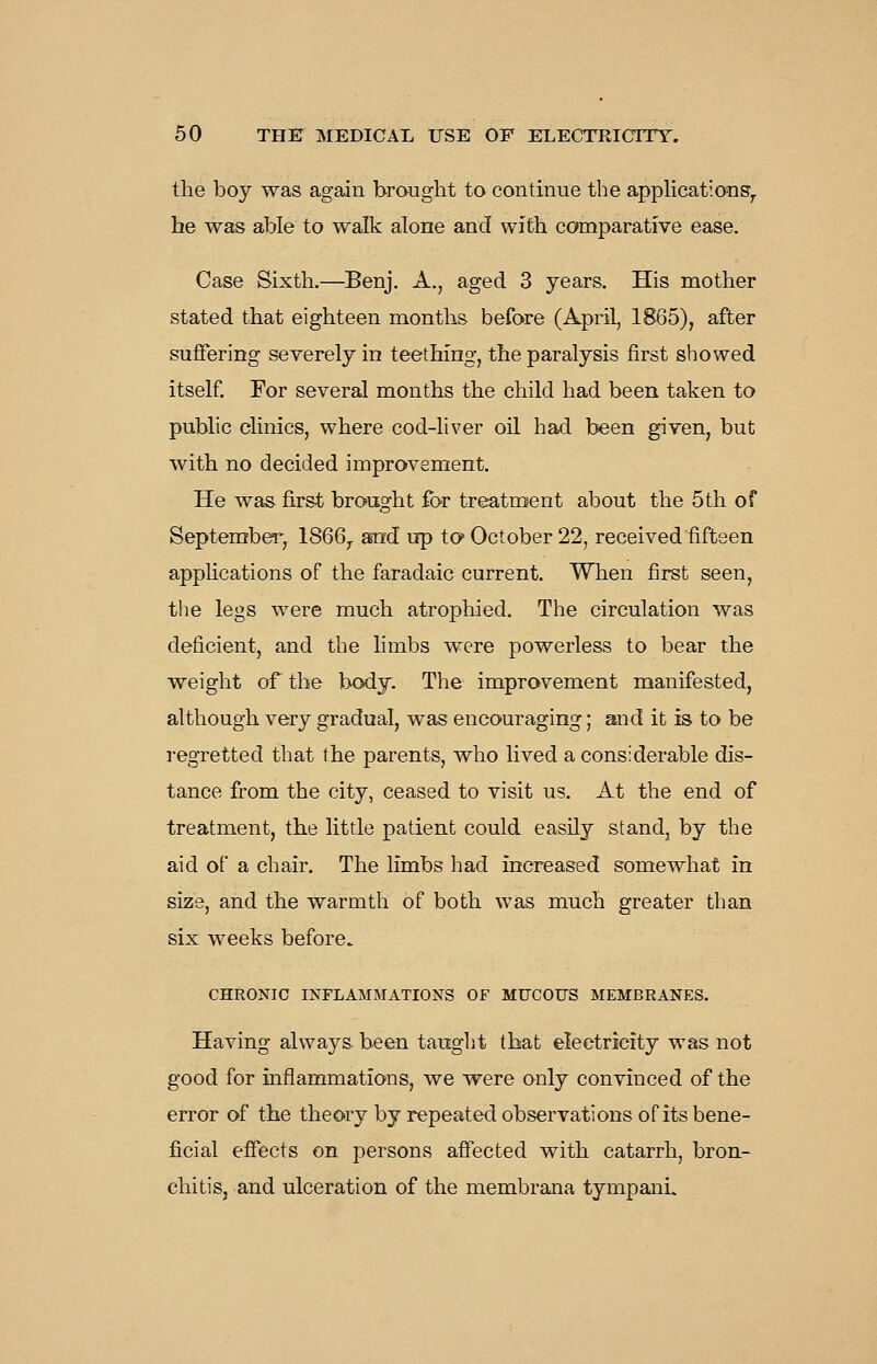 the boy was again brought to continue the applications^ he was able to walk alone and with comparative ease. Case Sixth.—Benj. A., aged 3 years. His mother stated that eighteen months before (April, 1865), after suffering severely in teething, the paralysis first showed itself. For several months the child had been taken to public dinics, where cod-liver oil had been given, but with no decided improvement. He was-first brought for treatment about the 5th of September, 1866^ and up to October 22, received fifteen apphcations of the faradaic current. When first seen, the legs were much atrophied. The circulation was deficient, and the hmbs were powerless to bear the weight of the body. The improvement manifested, although very gradual, was encouraging; and it is to be regretted that the parents, who lived a considerable dis- tance from the city, ceased to visit us. At the end of treatment, the little patient could easily stand, by the aid of a chair. The limbs had increased somewhat in size, and the warmth of both was much greater than six weeks before. CHRONIC INFLAMMATIONS OF MUCOUS MEMBRANES. Having always been taught that electricity was not good for inflammations, we were only convinced of the error of the theory by repeated observations of its bene- ficial effects on persons affected with catarrh, bron- chitis, and ulceration of the membrana tympanL