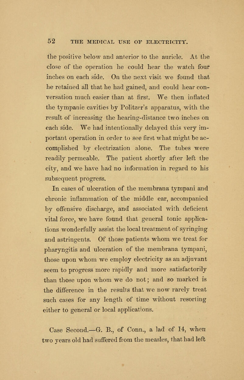 the positive below and anterior to the auricle. At the close of the operation he could hear the watch four inches on each side. On the next visit we found that he retained all that he had gained, and could hear con- versation much easier than at first. We then inflated the tympanic cavities by Politzer's apparatus, with the result of increasing the hearing-distance two inches on each side. We had intentionally delayed this very im- portant operation in order to see first what might be ac- complished by electrization alone. The tubes were readily permeable. The patient shortly after left the city, and we have had no information in regard to his subsequent progress. In cases of ulceration of the membrana tympani and chronic inflammation of the middle ear, accompanied hj offensive discharge, and associated with deficient vital force, we have found that general tonic applica- tions wonderfully assist the local treatment of syringing and astringents. Of those patients whom we treat for pharyngitis and ulceration of the membrana tympani, those upon whom we employ electricity as an adjuvant seem to progress more rapidly and more satisfactorily than those upon whom we do not; and so marked is the diflference in the results that we now rarely treat such cases for any length of time without resorting either to general or local applications. Case Second.—O. B., of Conn., a lad of 14, when two years old had suffered from the measles, that had left