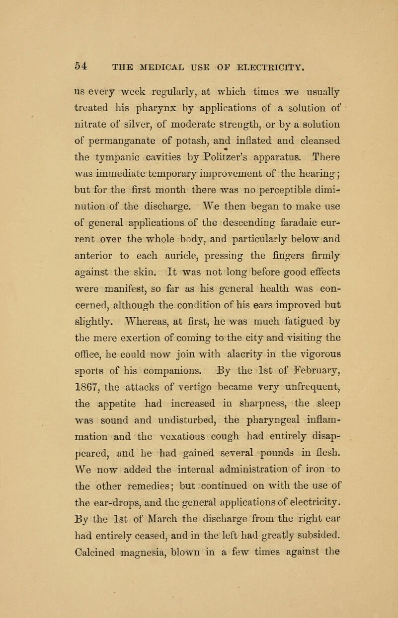 US every week regularly, at which times we usually treated his pharynx by applications of a solution of nitrate of silver, of moderate strength, or by a solution of permanganate of potash, and inflated and cleansed the tympanic cavities by Politzer's apparatus. There was immediate temporary improvement of the hearing; but for the first month there was no perceptible dimi- nution of the discharge. We then began to make use of general apphcations of the descending faradaic cur- rent over the whole body, and particularly below and anterior to each auricle, pressing the fingers firmly against the skin. It was not long before good effects were manifest, so far as his general health was con- cerned, although the condition of his ears improved but slightly. Whereas, at first, he was much fatigued by the mere exertion of coming to the city and visiting the office, he could now join with alacrity in the vigorous sports of his companions. By the 1st of February, 1867, the attacks of vertigo became very unfrequent, the appetite had increased in sharpness, the sleep was sound and undisturbed, the pharyngeal inflam- mation and the vexatious cough had entirely disap- peared, and he had gained several pounds in flesh. We now added the internal administration of iron to the other remedies; but continued on with the use of the ear-drops, and the general applications of electricity. By the 1st of March the discharge from the right ear had entirely ceased, and in the left had greatly subsided. Calcined magnesia, blown in a few times against the