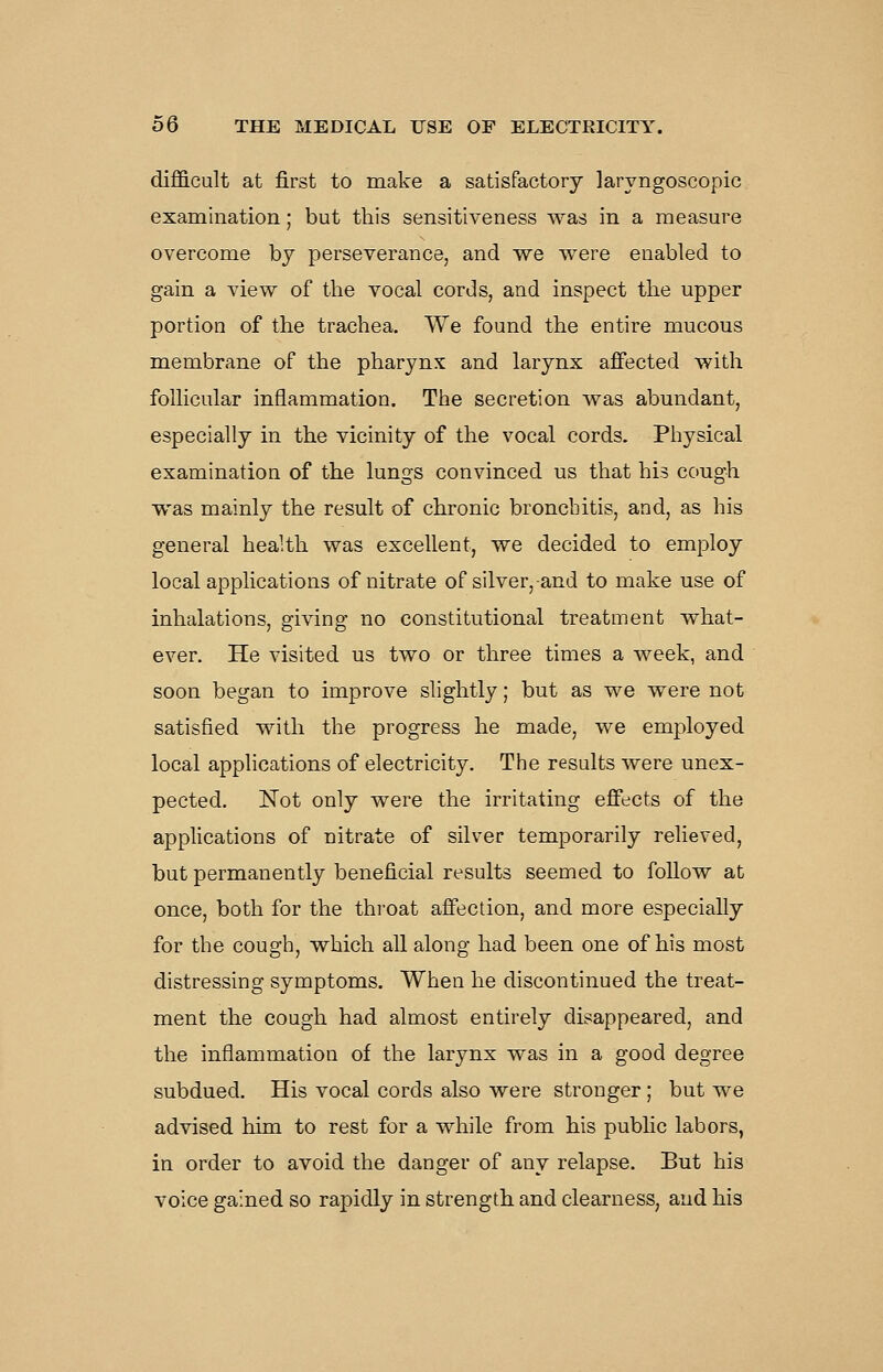 difficult at first to make a satisfactory laryngoscopic examination; but this sensitiveness was in a measure overcome by perseverance, and we were enabled to gain a view of the vocal cords, and inspect the upper portion of the trachea. We found the entire mucous membrane of the pharynx and larynx affected with follicular inflammation. The secretion was abundant, especially in the vicinity of the vocal cords. Physical examination of the lungs convinced us that his cough was mainly the result of chronic bronchitis, and, as his general health was excellent, we decided to employ local applications of nitrate of silver, and to make use of inhalations, giving no constitutional treatment what- ever. He visited us two or three times a week, and soon began to improve slightly; but as we were not satisfied with the progress he made, we employed local applications of electricity. The results were unex- pected. Not only were the irritating eflfects of the applications of nitrate of silver temporarily relieved, but permanently beneficial results seemed to foUow at once, both for the throat affection, and more especially for the cough, which all along had been one of his most distressing symptoms. When he discontinued the treat- ment the cough had almost entirely disappeared, and the inflammation of the larynx was in a good degree subdued. His vocal cords also were stronger ; but we advised him to rest for a while from his public labors, in order to avoid the danger of any relapse. But his voice gained so rapidly in strength and clearness, and his