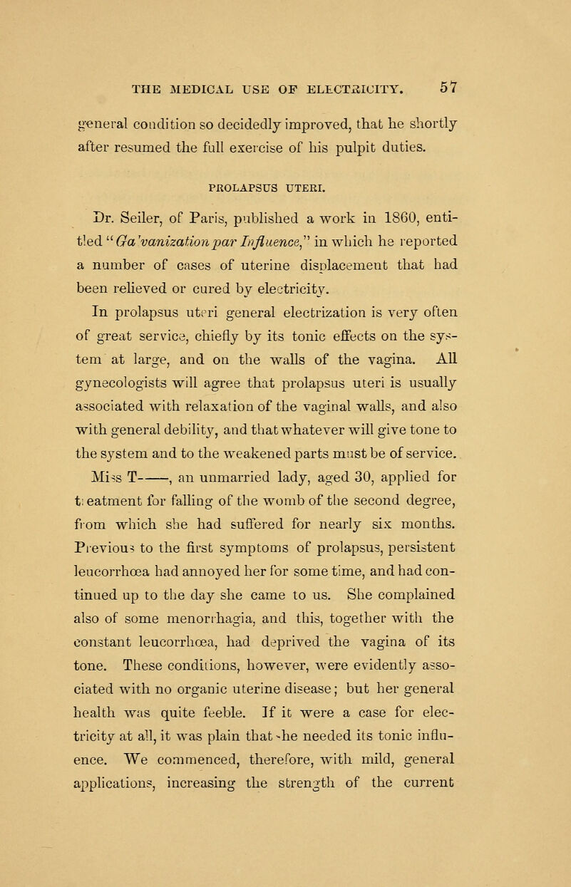 general condition so decidedly improved, that he shortly- after resumed the full exercise of his pulpit duties. PROLAPSUS UTERI. Dr. Seller, of Paris, published a work in 1860, enti- tled '■^ Galvanization pa?- Injluence,'' in which he reported a number of cases of uterine displacement that had been reheved or cured by electricit_y. In prolapsus uteri general electrization is very often of great service, chiefly by its tonic effects on the sys- tem at large, and on the walls of the vagina. All gynecologists will agree that prolapsus uteri is usually associated with relaxation of the vaginal walls, and also with general debility, and that whatever will give tone to the system and to the weakened parts must be of service. Miss T , an unmarried lady, aged 30, applied for tieatment for falling of the womb of the second degree, from which she had suffered for nearly six months. Previous to the first symptoms of prolapsus, persistent leucorrhoea had annoyed her for some time, and had con- tinued up to the day she came to us. She complained also of some menorrhagia, and this, together with the constant leucorrhoea, had deprived the vagina of its tone. These condiiions, however, were evidently asso- ciated with no organic uterine disease; but her general health was quite feeble. If it were a case for elec- tricity at all, it was plain that >he needed its tonic influ- ence. We commenced, therefore, with mild, general apphcations, increasing the strength of the current