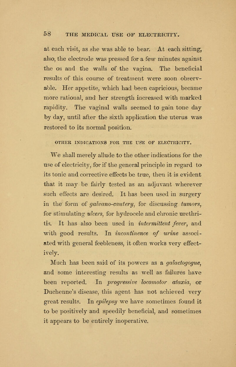 at each visit, as she was able to bear. At each sitting, also, the electrode was pressed for a few minutes against the OS and the walls of the vagina. The beneficial res.ults of this course of ti'eatment were s»on observ- able. Her appetite, which had been capricious, became more rational, and her strength increased with marked rapidity. The vaginal walls seemed to gain tone day by day, until after the sixth application the uterus- was restored to its normal position. OTHER INDICATIONS FOR THE USE OF ELECTRICITY. We shall merely allude to the other indications for the use of electricity, for if the general principle in regard to its tonic and corrective effects be true, then it is evident that it may be fairly tested as an adjuvant wherever such effects are desired. It has been used in surgery in the form of galvano-cautery, for discussing tumors^ for stimulating ulcers^ for hydrocele and chronic urethri- tis. It has also been used in intermittent fever, and with good results. In incontinence of urine associ- ated with general feebleness, it often works very effect- ively. Much has been said of its powers as a galactogogue, and some interesting results as well as failures have been reported. In progressive locomotor ataxia, or Duchenne's disease, this agent has not achieved very great results. In epilepsy we have sometimes found it to be positively and speedily beneficial, and sometimes it appears to be entirely inoperative.