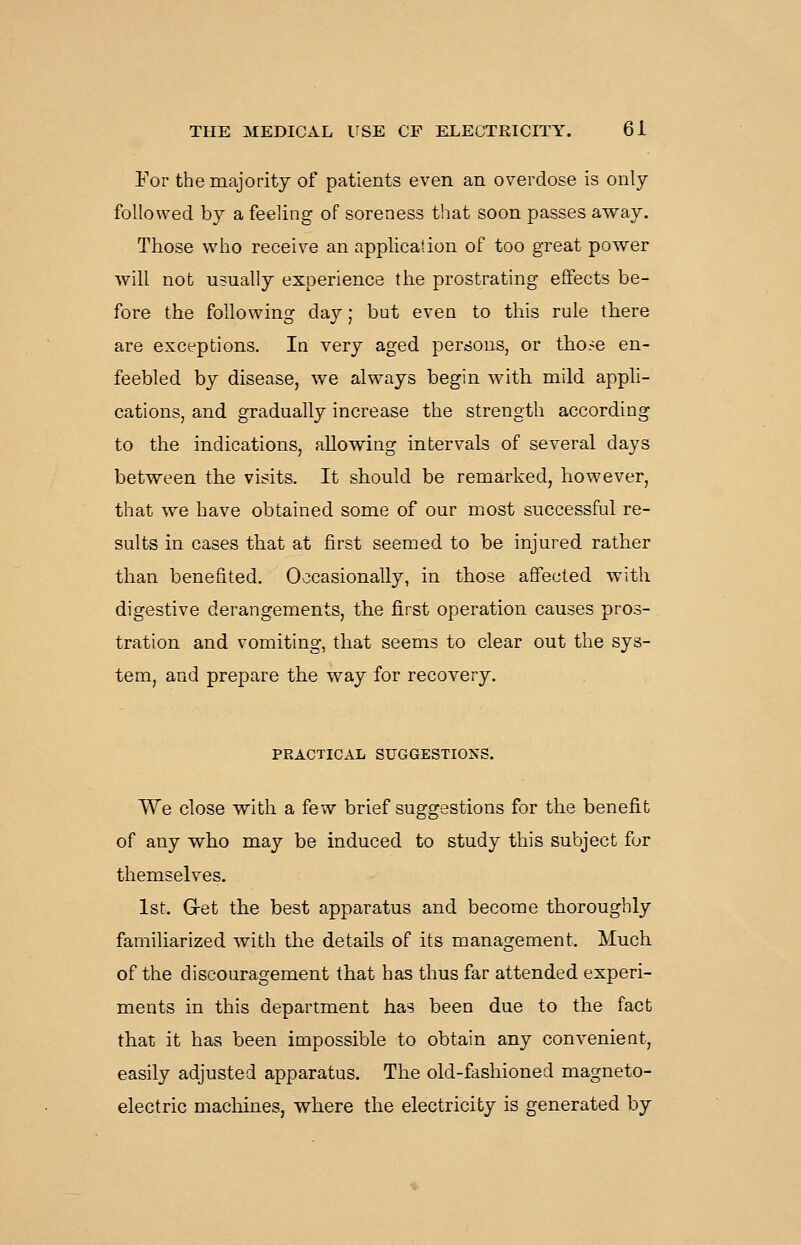 For the majority of patients even an overdose is only followed by a feeling of soreness that soon passes away. Those who receive an application of too great power will not usually experience tiie prostrating effects be- fore the following day; but even to this rule there are exceptions. In very aged persons, or tho^e en- feebled by disease, we always begin with mild appli- cations, and gradually increase the strength according to the indications, allowing intervals of several days between the visits. It should be remarked, however, that we have obtained some of our most successful re- sults in cases that at first seemed to be injured rather than benefited. Occasionally, in those affected with digestive derangements, the first operation causes pros- tration and vomiting, that seems to clear out the sys- tem, and prepare the way for recovery. PRACTICAL SUGGESTIONS. We close with a few brief suggestions for the benefit of any who may be induced to study this subject for themselves. 1st. G-et the best apparatus and become thoroughly familiarized with the details of its management. Much of the discouragement that has thus far attended experi- ments in this department has been due to the fact that it has been impossible to obtain any convenient, easily adjusted apparatus. The old-fashioned magneto- electric machines, where the electricity is generated by