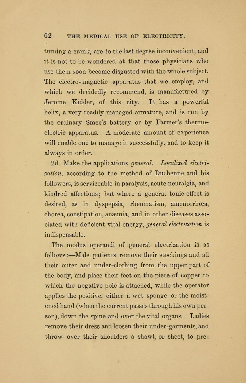 turning a crank, are to the last degree inconvenient, and it is not to be wondered at that those physicians who use them soon become disgusted with the whole subject. The electro-magnetic apparatus that we employ, and which we decidedly recommend, is manufactured by Jerome Kidder, of this city. It has a powerful helix, a very readily managed armature, and is run by the ordinary Smee's battery or by Farmer's thermo- electric apparatus. A moderate amount of experience will enable one to manage it successfully, and to keep it always in order. 2d. Make the applications general. Localized electri- zation^ according to the method of Duchenne and his followers, is serviceable in paralysis, acute neuralgia, and kindred affections; but where a general tonic effect is desired, as in dyspepsia rheumatismj amenorrhoea, chorea, constipation, anaemia, and in other diseases asso- ciated with deficient vital energy, general electrization is indispensable. The modus operandi of general electrization is as follows:—Male patients remove their stockings and all their outer and under-clothing from the upper part of the body, and place their feet on the piece of copper to which the negative pole is attached, while the operator applies the positive, either a wet sponge or the moist- ened hand (when the current passes through his own per- son), down the spine and over the vital organs. Ladies remove their dress and loosen their under-garments, and throw over their shoulders a shawl, or sheet, to pre-