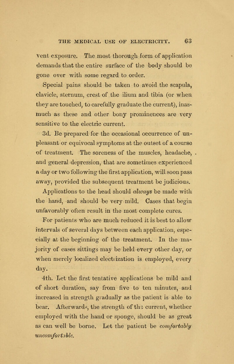vent exposure. The most thorough form of application demands that the entire surface of the body should bo gone over with some regard to order. Special pains should be taken to avoid the scapula, clavicle, sternum, crest of the ihum and tibia (or when they are touched, to carefully graduate the current), inas- much as these and other bony prominences are very sensitive to the electric current. 3d. Be prepared for the occasional occurrence of un- pleasant or equivocal symptoms at the outset of a course of treatment. The soreness of the muscles, headache, and general depression, that are sometimes experienced a day or two following the first application, will soon pass away, provided the subsequent treatment be judicious. Applications to the head should always be made with the hand, and should be very mild. Cases that begin unfavorably often result in the most complete cures. For patients who are much reduced it is best to allow intervals of several days between each application, espe- cially at the beginning of the treatment. In the ma- jority of cases sittings may be held every other day, or when merely localized electiization is employed, every day. 4th. Let the first tentative applications be mild and of short duration, say from five to ten minutes, and increased in strength gradually as the patient is able to bear. Afterwards, the strength of th^ current, whether employed with the hand or sponge, should be as great as can well be borne. Let the patient be comfortably uncowfortahle.