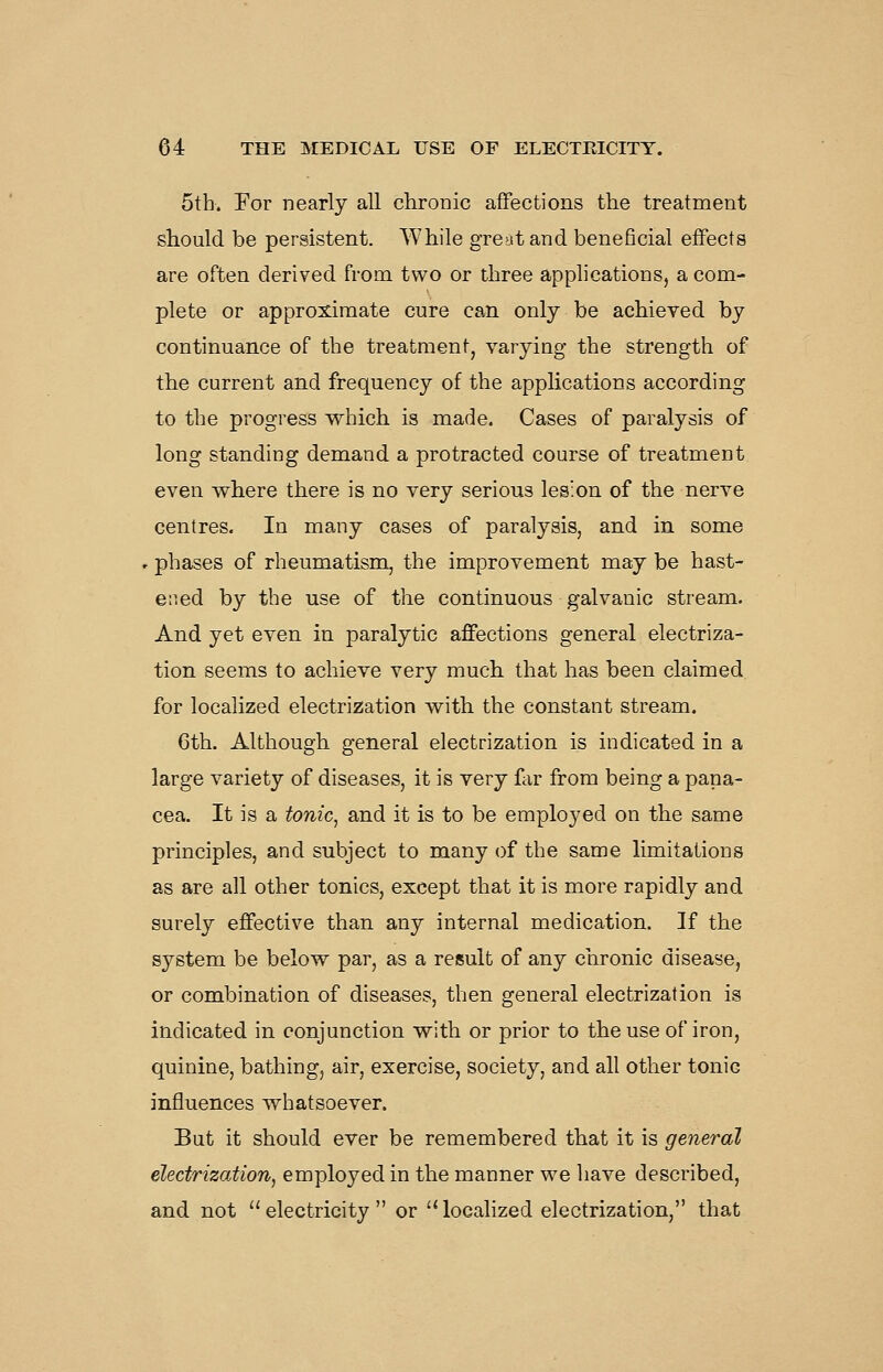 5th. For nearly all chronic affections the treatment should be persistent. While great and beneficial effects are often derived from two or three applications, a com- plete or approximate cure can only be achieved by continuance of the treatment, varying the strength of the current and frequency of the applications according to the progress which is made. Cases of paralysis of long standing demand a protracted course of treatment even where there is no very serious lesion of the nerve centres. In many cases of paralysis, and in some . phases of rheumatism, the improvement may be hast- ened by the use of the continuous galvanic stream. And yet even in paralytic affections general electriza- tion seems to achieve very much that has been claimed for localized electrization with the constant stream. 6th. Although general electrization is indicated in a large variety of diseases, it is very far from being a pana- cea. It is a tonic^ and it is to be employed on the same principles, and subject to many of the same limitations as are all other tonics, except that it is more rapidly and surely effective than any internal medication. If the system be below par, as a result of any chronic disease, or combination of diseases, then general electrization is indicated in conjunction with or prior to the use of iron, quinine, bathing, air, exercise, society, and all other tonic influences whatsoever. But it should ever be remembered that it is general electrization, employed in the manner we have described, and not electricity or '^localized electrization, that