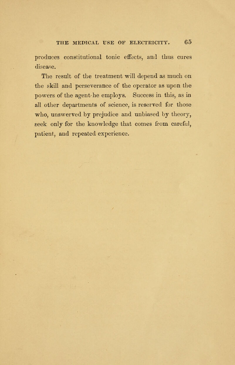 produces constitutional tonic effects, and thus cures disease. The result of the treatment will depend as much on the skill and perseverance of the operator as upon the powers of the agent-he employs. Success in this, as in all other departments of science, is reserved for those who, unswerred by prejudice and unbiased by theory, seek only for the knowledge that comes from careful, patient, and repeated experience.