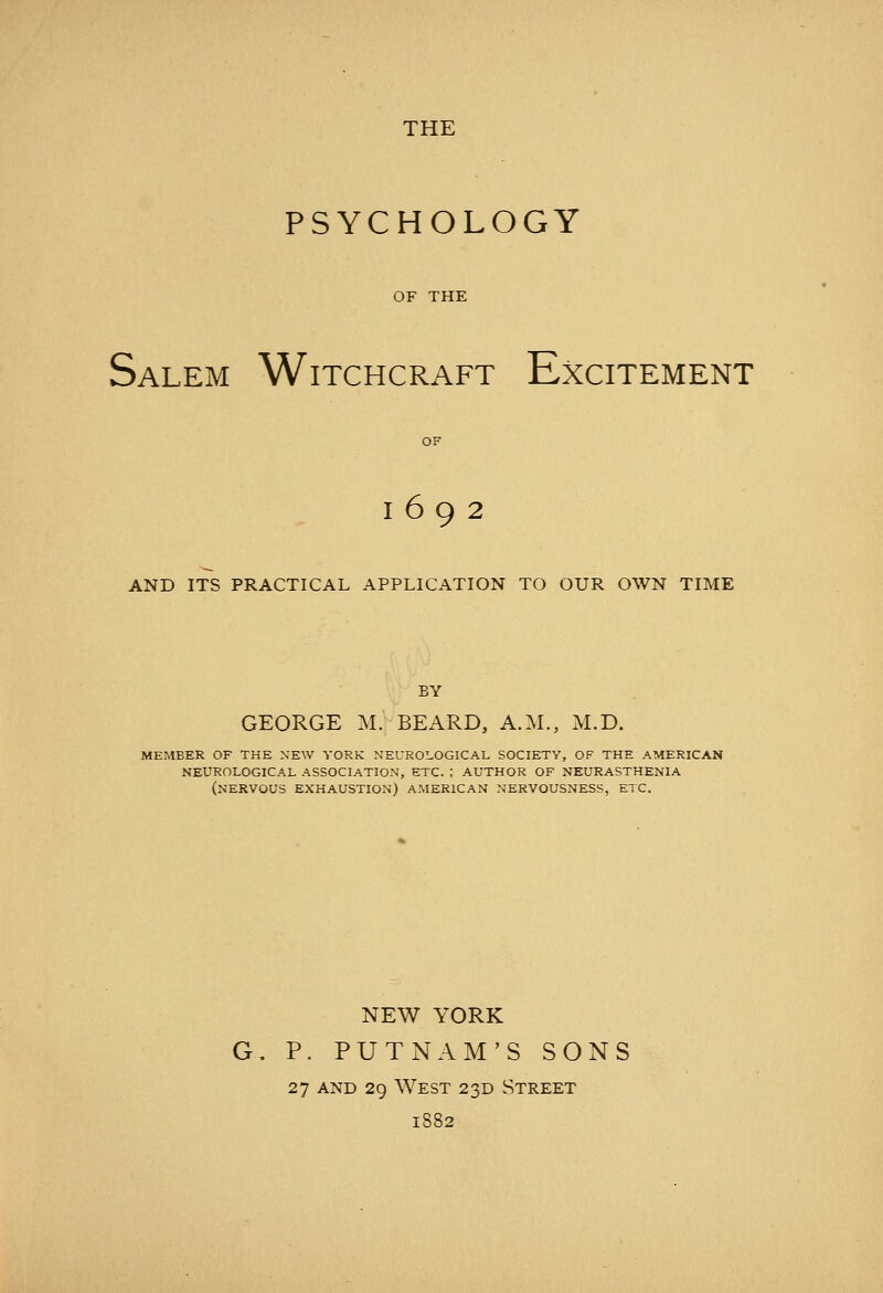 PSYCHOLOGY OF THE Salem Witchcraft Excitement 1692 AND ITS PRACTICAL APPLICATION TO OUR OWN TIME BY GEORGE M. BEARD, A.M., M.D. MEMBER OF THE NEW YORK NEUROLOGICAL SOCIETY, OF THE AMERICAN NEUROLOGICAL ASSOCIATION, ETC. ; AUTHOR OF NEURASTHENIA (nervous EXHAUSTION) AMERICAN NERVOUSNESS, ETC. NEW YORK G. P. PUTNAM'S SONS 27 AND 29 West 23D Street 1882