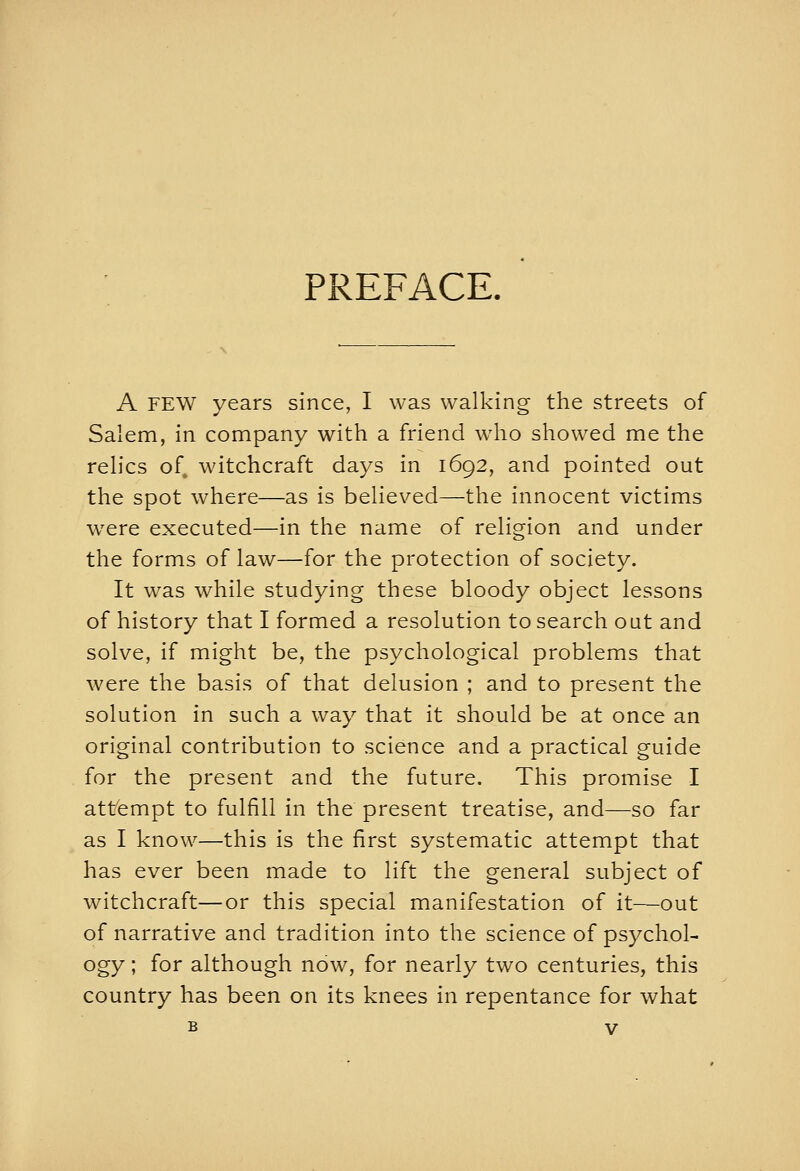 PREFACE. A FEW years since, I was walking the streets of Salem, in company with a friend who showed me the relics of^ witchcraft days in 1692, and pointed out the spot where—as is believed—the innocent victims were executed—in the name of religion and under the forms of law—for the protection of society. It was while studying these bloody object lessons of history that I formed a resolution to search out and solve, if might be, the psychological problems that were the basis of that delusion ; and to present the solution in such a way that it should be at once an original contribution to science and a practical guide for the present and the future. This promise I attempt to fulfill in the present treatise, and—so far as I know—this is the first systematic attempt that has ever been made to lift the general subject of witchcraft—or this special manifestation of it—out of narrative and tradition into the science of psychol- ogy; for although now, for nearly two centuries, this country has been on its knees in repentance for what