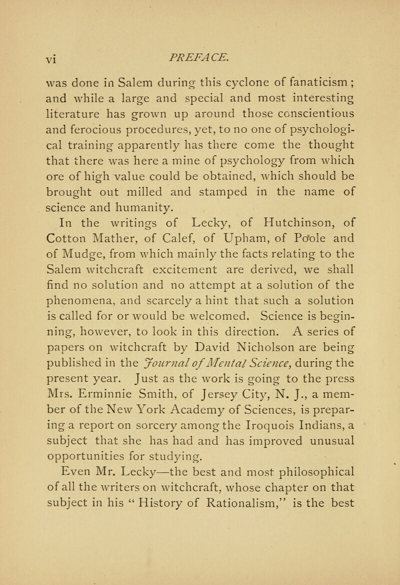 was done in Salem during this cyclone of fanaticism ; and while a large and special and most interesting literature has grown up around those conscientious and ferocious procedures, yet, to no one of psychologi- cal training apparently has there come the thought that there was here a mine of psychology from which ore of high value could be obtained, which should be brought out milled and stamped in the name of science and humanity. In the writings of Lecky, of Hutchinson, of Cotton Mather, of Calef, of Upham, of Po'ole and of Mudge, from which mainly the facts relating to the Salem witchcraft excitement are derived, we shall find no solution and no attempt at a solution of the phenomena, and scarcely a hint that such a solution is called for or would be welcomed. Science is begin- ning, however, to look in this direction. A series of papers on witchcraft by David Nicholson are being published in the Jotirnal of Mental Science, during the present year. Just as the work is going to the press Mrs. Erminnie Smith, of Jersey City, N. J., a mem- ber of the New York Academy of Sciences, is prepar- ing a report on sorcery among the Iroquois Indians, a subject that she has had and has improved unusual opportunities for studying. Even Mr. Lecky—the best and most philosophical of all the writers on witchcraft, whose chapter on that subject in his *' History of Rationalism, is the best