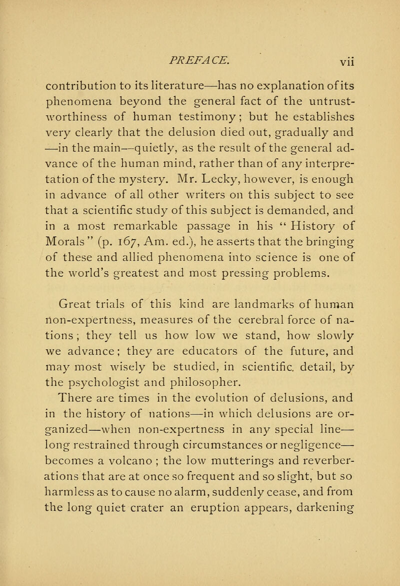 contribution to its literature—has no explanation of its phenomena beyond the general fact of the untrust- worthiness of human testimony ; but he establishes very clearly that the delusion died out, gradually and —in the main—quietly, as the result of the general ad- vance of the human mind, rather than of any interpre- tation of the mystery. Mr. Lecky, however, is enough in advance of all other writers on this subject to see that a scientific study of this subject is demanded, and in a most remarkable passage in his  History of Morals  (p. 167, Am. ed.), he asserts that the bringing of these and allied phenomena into science is one of the world's greatest and most pressing problems. Great trials of this kind are landmarks of human non-expertness, measures of the cerebral force of na- tions ; they tell us how low we stand, how slowly we advance; they are educators of the future, and may most Avisely be studied, in scientific, detail, by the psychologist and philosopher. There are times in the evolution of delusions, and in the history of nations—in which delusions are or- ganized—when non-expertness in any special line—• long restrained through circumstances or negligence— becomes a volcano ; the low mutterings and reverber- ations that are at once so frequent and so slight, but so harmless as to cause no alarm, suddenly cease, and from the long quiet crater an eruption appears, darkening