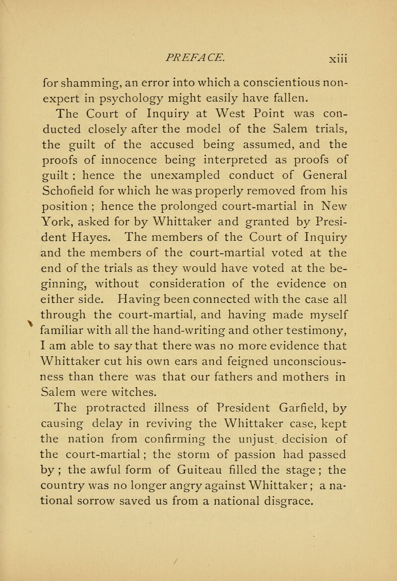 for shamming, an error into which a conscientious non- expert in psychology might easily have fallen. The Court of Inquiry at West Point was con- ducted closely after the model of the Salem trials, the guilt of the accused being assumed, and the proofs of innocence being interpreted as proofs of guilt ; hence the unexampled conduct of General Schofield for which he was properly removed from his position ; hence the prolonged court-martial in New York, asked for by Whittaker and granted by Presi- dent Hayes. The members of the Court of Inquiry and the members of the court-martial voted at the end of the trials as they would have voted at the be- ginning, without consideration of the evidence on either side. Having been connected with the case all through the court-martial, and having made myself familiar with all the hand-writing and other testimony, I am able to say that there was no more evidence that Whittaker cut his own ears and feigned unconscious- ness than there was that our fathers and mothers in Salem were witches. The protracted illness of President Garfield, by causing delay in reviving the Whittaker case, kept the nation from confirming the unjust, decision of the court-martial; the storm of passion had passed by ; the awful form of Guiteau filled the stage; the country was no longer angry against Whittaker ; a na- tional sorrow saved us from a national disgrace.