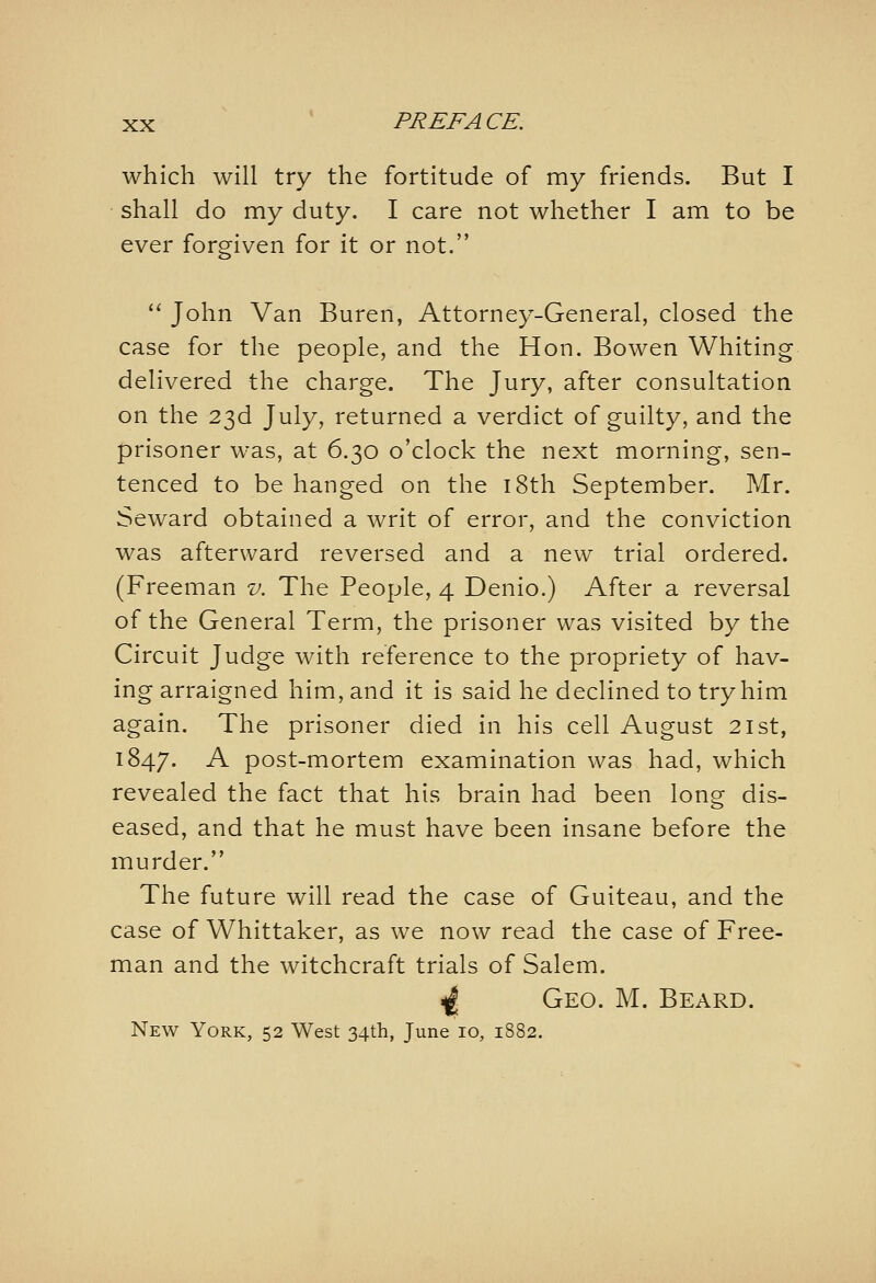 which will try the fortitude of my friends. But I shall do my duty. I care not whether I am to be ever forgiven for it or not.  John Van Buren, Attorney-General, closed the case for the people, and the Hon. Bowen Whiting delivered the charge. The Jury, after consultation on the 23d July, returned a verdict of guilty, and the prisoner was, at 6.30 o'clock the next morning, sen- tenced to be hanged on the i8th September. Mr. Seward obtained a writ of error, and the conviction was afterward reversed and a new trial ordered. (Freeman v. The People, 4 Denio.) After a reversal of the General Term, the prisoner was visited by the Circuit Judge with reference to the propriety of hav- ing arraigned him, and it is said he declined to try him again. The prisoner died in his cell August 21st, 1847. -^ post-mortem examination was had, which revealed the fact that his brain had been long dis- eased, and that he must have been insane before the murder. The future will read the case of Guiteau, and the case of Whittaker, as we now read the case of Free- man and the witchcraft trials of Salem. ^ Geo. M. Beard. New York, 52 West 34th, June 10, 1882.