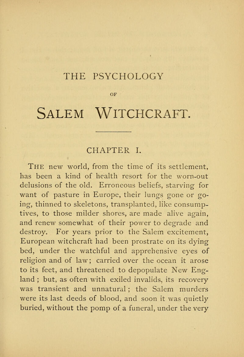 THE PSYCHOLOGY OF Salem Witchcraft. CHAPTER I. The new world, from the time of its settlement, has been a kind of health resort for the worn-out delusions of the old. Erroneous beliefs, starving for want of pasture in Europe, their lungs gone or go- ing, thinned to skeletons, transplanted, like consump- tives, to those milder shores, are made alive again, and renew somewhat of their power to degrade and destroy. For years prior to the Salem excitement, European witchcraft had been prostrate on its dying bed, under t?ie watchful and apprehensive eyes of religion and of law; carried over the ocean it arose to its feet, and threatened to depopulate New Eng- land ; but, as often with exiled invalids, its recovery was transient and unnatural ; the Salem murders were its last deeds of blood, and soon it was quietly buried, without the pomp of a funeral, under the very