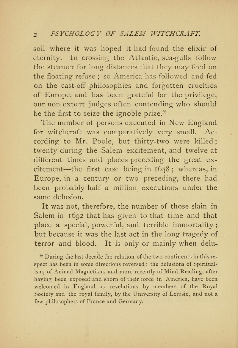 soil where it was hoped it had found the elixir of eternity. In crossing the Atlantic, sea-gulls follow the steamer for long distances that they may feed on the floating refuse ; so America has followed and fed on the cast-off philosophies and forgotten cruelties of Europe, and has been grateful for the privilege, our non-expert judges often contending who should be the first to seize the ignoble prize.^ The number of persons executed in New England for witchcraft was comparatively very small. Ac- cording to Mr. Poole, but thirty-two were killed; twenty during the Salem excitement, and twelve at different times and places preceding the great ex- citement—the first case being in 1648 ; whereas, in Europe, in a century or two preceding, there had been probably half a million executions under the same delusion. It was not, therefore, the number of those slain in Salem in 1692 that has given to that time and .that place a special, powerful, and terrible immortality ; but because it was the last act in the long tragedy of terror and blood. It is only or mainly when delu- * During the last decade the relation of the two continents in this re- spect has been in some directions reversed ; the delusions of Spiritual- ism, of Animal Magnetism, and more recently of Mind Reading, after having been exposed and shorn of their force in America, have been welcomed in England as revelations by members of the Royal Society and the royal family, by the University of Leipsic, and not a few philosophers of France and Germany.