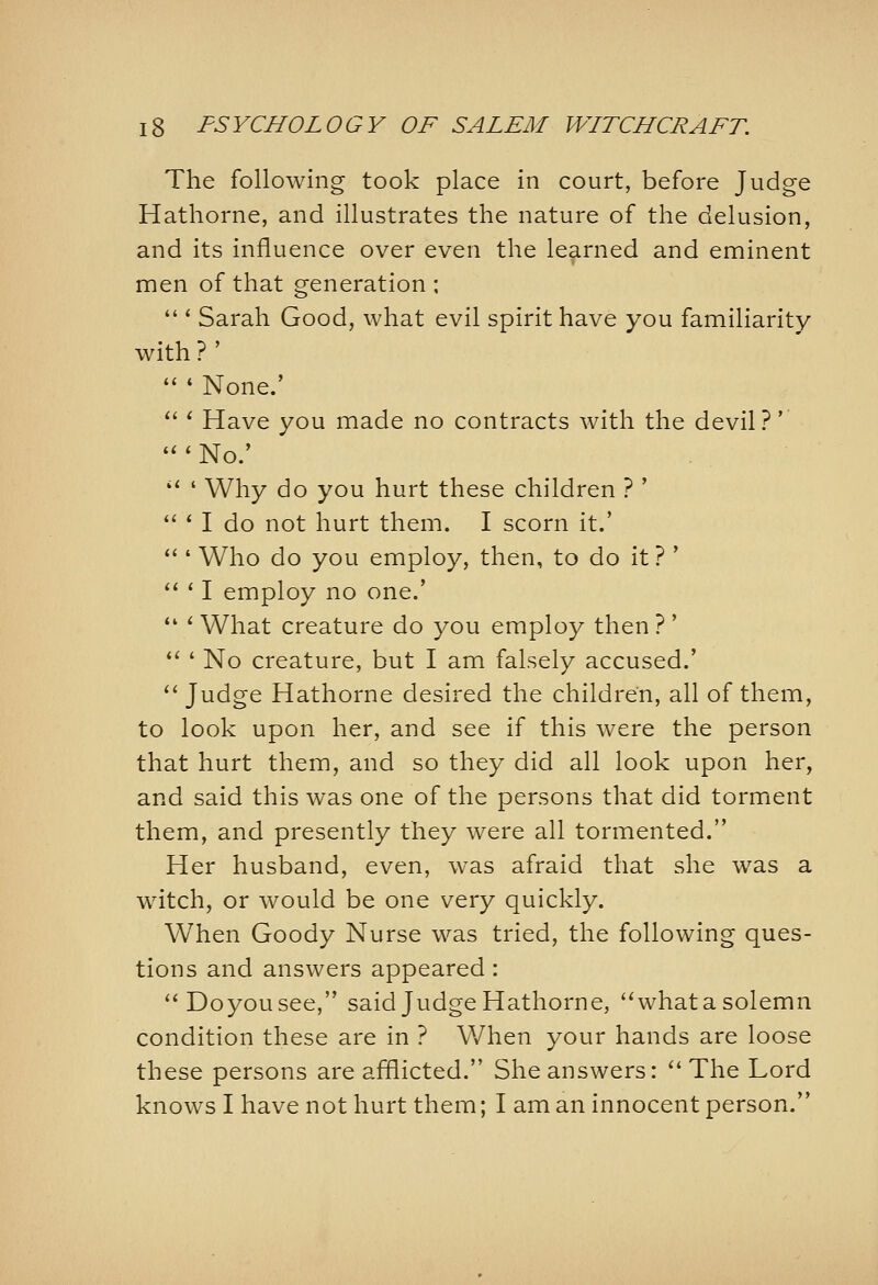 The following took place in court, before Judge Hathorne, and illustrates the nature of the delusion, and its influence over even the learned and eminent men of that generation ;  * Sarah Good, what evil spirit have you familiarity with ? '  ' None.' *'' Have you made no contracts with the devil?'  ' No/ '' ' Why do you hurt these children ? '  ' I do not hurt them. I scorn it.' **' Who do you employ, then, to do it ? *  * I employ no one.'  ' What creature do you employ then ? '  ' No creature, but I am falsely accused.'  Judge Hathorne desired the children, all of them, to look upon her, and see if this were the person that hurt them, and so they did all look upon her, and said this was one of the persons that did torment them, and presently they were all tormented. Her husband, even, was afraid that she was a witch, or would be one very quickly. When Goody Nurse was tried, the following ques- tions and answers appeared : ''Doyousee, said Judge Hathorne, whatasolemn condition these are in ? When your hands are loose these persons are afflicted. She answers: The Lord knows I havenot hurt them; I am an innocent person.