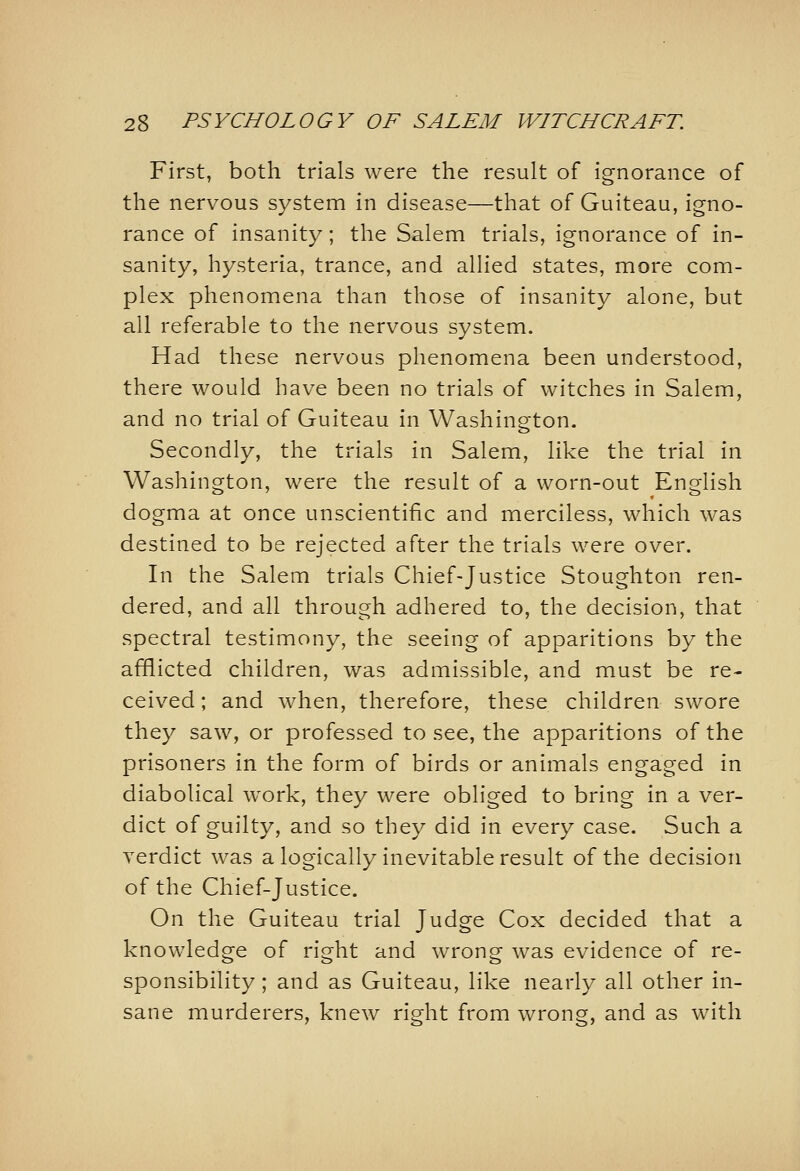 First, both trials were the result of ignorance of the nervous system in disease—that of Guiteau, igno- rance of insanity; the Salem trials, ignorance of in- sanity, hysteria, trance, and allied states, more com- plex phenomena than those of insanity alone, but all referable to the nervous system. Had these nervous phenomena been understood, there would have been no trials of witches in Salem, and no trial of Guiteau in Washington. Secondly, the trials in Salem, like the trial in Washington, were the result of a worn-out English dogma at once unscientific and merciless, which was destined to be rejected after the trials were over. In the Salem trials Chief-Justice Stoughton ren- dered, and all through adhered to, the decision, that spectral testimony, the seeing of apparitions by the afflicted children, was admissible, and must be re- ceived ; and when, therefore, these children swore they saw, or professed to see, the apparitions of the prisoners in the form of birds or animals engaged in diabolical work, they were obliged to bring in a ver- dict of guilty, and so they did in every case. Such a verdict was a logically inevitable result of the decision of the Chief-Justice. On the Guiteau trial Judge Cox decided that a knowledge of right and wrong was evidence oi re- sponsibility ; and as Guiteau, like nearly all other in- sane murderers, knew right from wrong, and as with