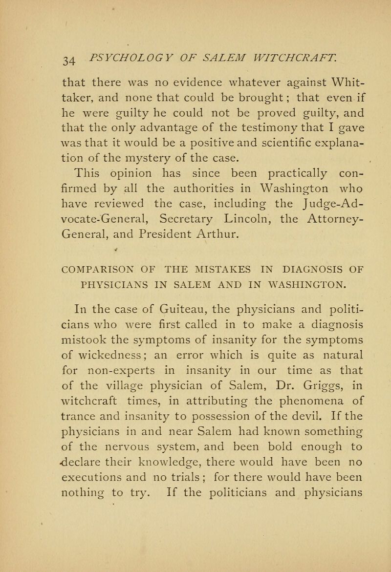 that there was no evidence whatever against Whit- taker, and none that could be brought; that even if he were guilty he could not be proved guilty, and that the only advantage of the testimony that I gave was that it would be a positive and scientific explana- tion of the mystery of the case. This opinion has since been practically con- firmed by all the authorities in Washington who have reviewed the case, including the Judge-Ad- vocate-General, Secretary Lincoln, the Attorney- General, and President Arthur. COMPARISON OF THE MISTAKES IN DIAGNOSIS OF PHYSICIANS IN SALEM AND IN WASHINGTON. In the case of Guiteau, the physicians and politi- cians who were first called in to make a diagnosis mistook the symptoms of insanity for the symptoms of wickedness; an error which is quite as natural for non-experts in insanity in our time as that of the village physician of Salem, Dr. Griggs, in witchcraft times, in attributing the phenomena of trance and insanity to possession of the devil. If the physicians in and near Salem had known something of the nervous system, and been bold enough to <ieclare their knowledge, there would have been no executions and no trials ; for there would have been nothing to try. If the politicians and physicians