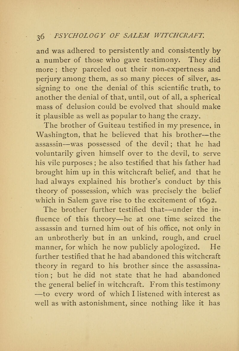 and was adhered to persistently and consistently by a number of those who gave testimony. They did more ; they parceled out their non-expertness and perjury among them, as so many pieces of silver, as- signing to one the denial of this scientific truth, to another the denial of that, until, out of all, a spherical mass of delusion could be evolved that should make it plausible as well as popular to hang the crazy. The brother of Guiteau testified in my presence, in Washington, that he believed that his brother—the assassin—was possessed of the devil; that he had voluntarily given himself over to the devil, to serve his vile purposes; he also testified that his father had brought him up in this witchcraft belief, and that he had always explained his brother's conduct by this theory of possession, which was precisely the belief which in Salem gave rise to the excitement of 1692. The brother further testified that—under the in- fluence of this theory—he at one time seized the assassin and turned him out of his ofifice, not only in an unbrotherly but in an unkind, rough, and cruel manner, for which he now publicly apologized. He further testified that he had abandoned this witchcraft theory in regard to his brother since the assassina- tion ; but he did not state that he had abandoned the general belief in witchcraft. From this testimony —to every word of which I listened with interest as well as with astonishment, since nothing like it has