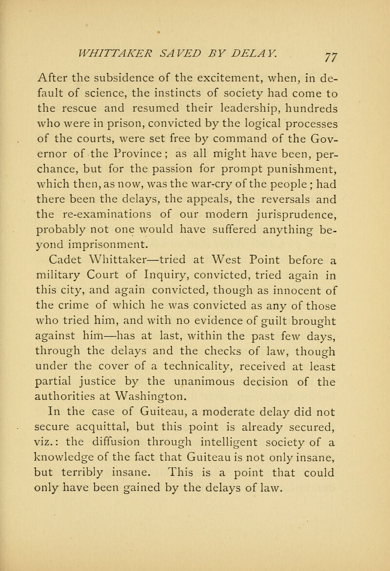 WHITTAKER SAVED BY DELAY. After the subsidence of the excitement, when, in de- fault of science, the instincts of society had come to the rescue and resumed their leadership, hundreds who were in prison, convicted by the logical processes of the courts, were set free by command of the Gov- ernor of the Province; as all might have been, per- chance, but for the passion for prompt punishment, which then, as now, was the war-cry of the people ; had there been the delays, the appeals, the reversals and the re-examinations of our modern jurisprudence, probably not one would have suffered anything be- yond imprisonment. Cadet Whittaker—tried at West Point before a military Court of Inquiry, convicted, tried again in this city, and again convicted, though as innocent of the crime of which he was convicted as any of those who tried him, and with no evidence of guilt brought against him—has at last, within the past few days, through the delays and the checks of law, though under the cover of a technicality, received at least partial justice by the unanimous decision of the authorities at Washington. In the case of Guiteau, a moderate delay did not secure acquittal, but this point is already secured, viz.: the diffusion through intelligent society of a knowledge of the fact that Guiteau is not only insane, but terribly insane. This is a point that could only have been gained by the delays of law.