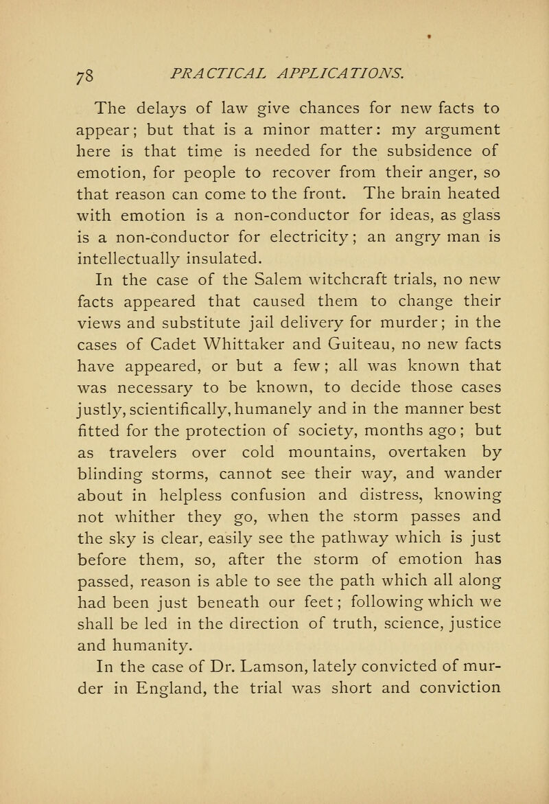 The delays of law give chances for new facts to appear; but that is a minor matter: my argument here is that time is needed for the subsidence of emotion, for people to recover from their anger, so that reason can come to the front. The brain heated with emotion is a non-conductor for ideas, as glass is a non-conductor for electricity; an angry man is intellectually insulated. In the case of the Salem witchcraft trials, no new facts appeared that caused them to change their views and substitute jail delivery for murder; in the cases of Cadet Whittaker and Guiteau, no new facts have appeared, or but a few; all was known that was necessary to be known, to decide those cases justly, scientifically, humanely and in the manner best fitted for the protection of society, months ago; but as travelers over cold mountains, overtaken by blinding storms, cannot see their way, and wander about in helpless confusion and distress, knowing not whither they go, when the storm passes and the sky is clear, easily see the pathway which is just before them, so, after the storm of emotion has passed, reason is able to see the path which all along had been just beneath our feet; following which we shall be led in the direction of truth, science, justice and humanity. In the case of Dr. Lamson, lately convicted of mur- der in England, the trial was short and conviction