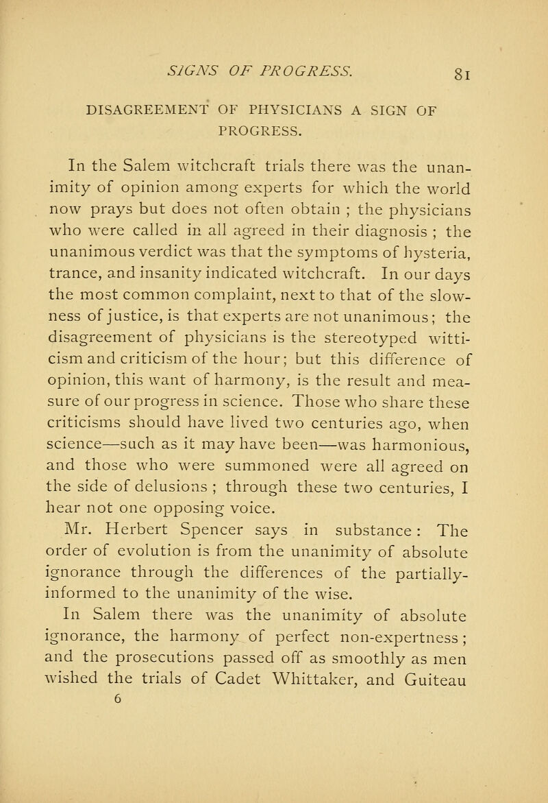 SJGNS OF PROGRESS. gl DISAGREEMENT OF PHYSICIANS A SIGN OF PROGRESS. In the Salem witchcraft trials there was the unan- imity of opinion among experts for which the world now prays but does not often obtain ; the physicians who W'Cre called in all agreed in their diagnosis ; the unanimous verdict was that the symptoms of hysteria, trance, and insanity indicated witchcraft. In our days the most common complaint, next to that of the slow- ness of justice, is that experts are not unanimous; the disagreement of physicians is the stereotyped witti- cism and criticism of the hour; but this difference of opinion, this want of harmony, is the result and mea- sure of our progress in science. Those who share these criticisms should have lived two centuries aeo, when science—such as it may have been—was harmonious, and those who were summoned were all agreed on the side of delusions ; through these two centuries, I hear not one opposing voice. Mr. Herbert Spencer says in substance: The order of evolution is from the unanimity of absolute ignorance through the differences of the partially- informed to the unanimity of the wise. In Salem there was the unanimity of absolute ignorance, the harmony of perfect non-expertness ; and the prosecutions passed off as smoothly as men wished the trials of Cadet Whittaker, and Guiteau