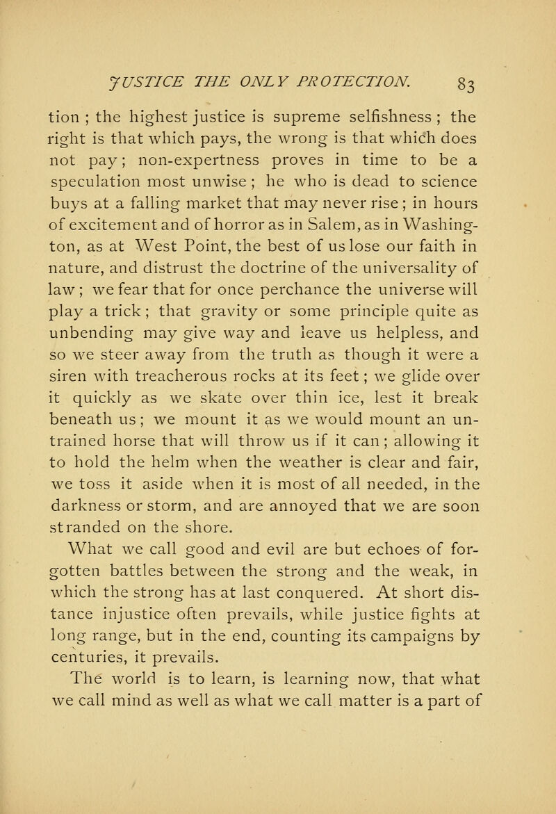 tion ; the highest justice is supreme selfishness ; the right is that which pays, the wrong is that which does not pay; non-expertness proves in time to be a speculation most unwise ; he who is dead to science buys at a falling market that may never rise; in hours of excitement and of horror as in Salem, as in Washing- ton, as at West Point, the best of us lose our faith in nature, and distrust the doctrine of the universality of law ; we fear that for once perchance the universe will play a trick; that gravity or some principle quite as unbending may give way and leave us helpless, and so we steer away from the truth as though it were a siren with treacherous rocks at its feet; we glide over it quickly as we skate over thin ice, lest it break beneath us ; we mount it as we would mount an un- trained horse that will throw us if it can ; allowing it to hold the helm when the weather is clear and fair, we toss it aside when it is most of all needed, in the darkness or storm, and are annoyed that we are soon stranded on the shore. What we call good and evil are but echoes of for- gotten battles between the strong and the weak, in which the strong has at last conquered. At short dis- tance injustice often prevails, while justice fights at long range, but in the end, counting its campaigns by centuries, it prevails. The world is to learn, is learning now, that what we call mind as well as what we call matter is a part of