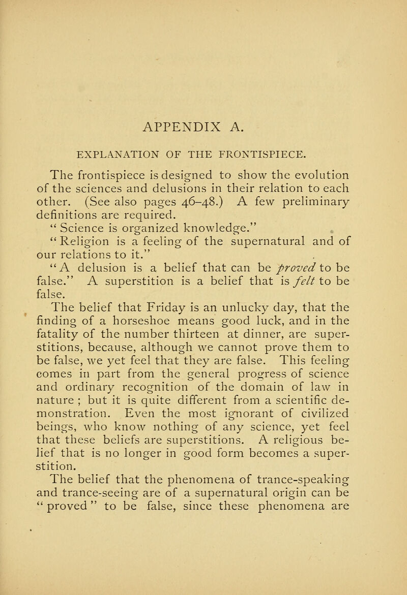 EXPLANATION OF THE FRONTISPIECE. The frontispiece is designed to show the evolution of the sciences and delusions in their relation to each other. (See also pages 46-48.) A few preliminary definitions are required. '' Science is organized knowledge. ''Religion is a feeling of the supernatural and of our relations to it. A delusion is a belief that can be proved to be false. A superstition is a belief that is felt to be false. The belief that Friday is an unlucky day, that the finding of a horseshoe means good luck, and in the fatality of the number thirteen at dinner, are super- stitions, because, although we cannot prove them to be false, we yet feel that they are false. This feeling comes in part from the general progress of science and ordinary recognition of the domain of law in nature ; but it is quite different from a scientific de- monstration. Even the most ignorant of civilized beings, who know nothing of any science, yet feel that these beliefs are superstitions. A religious be- lief that is no longer in good form becomes a super- stition. The belief that the phenomena of trance-speaking and trance-seeing are of a supernatural origin can be ^' proved  to be false, since these phenomena are