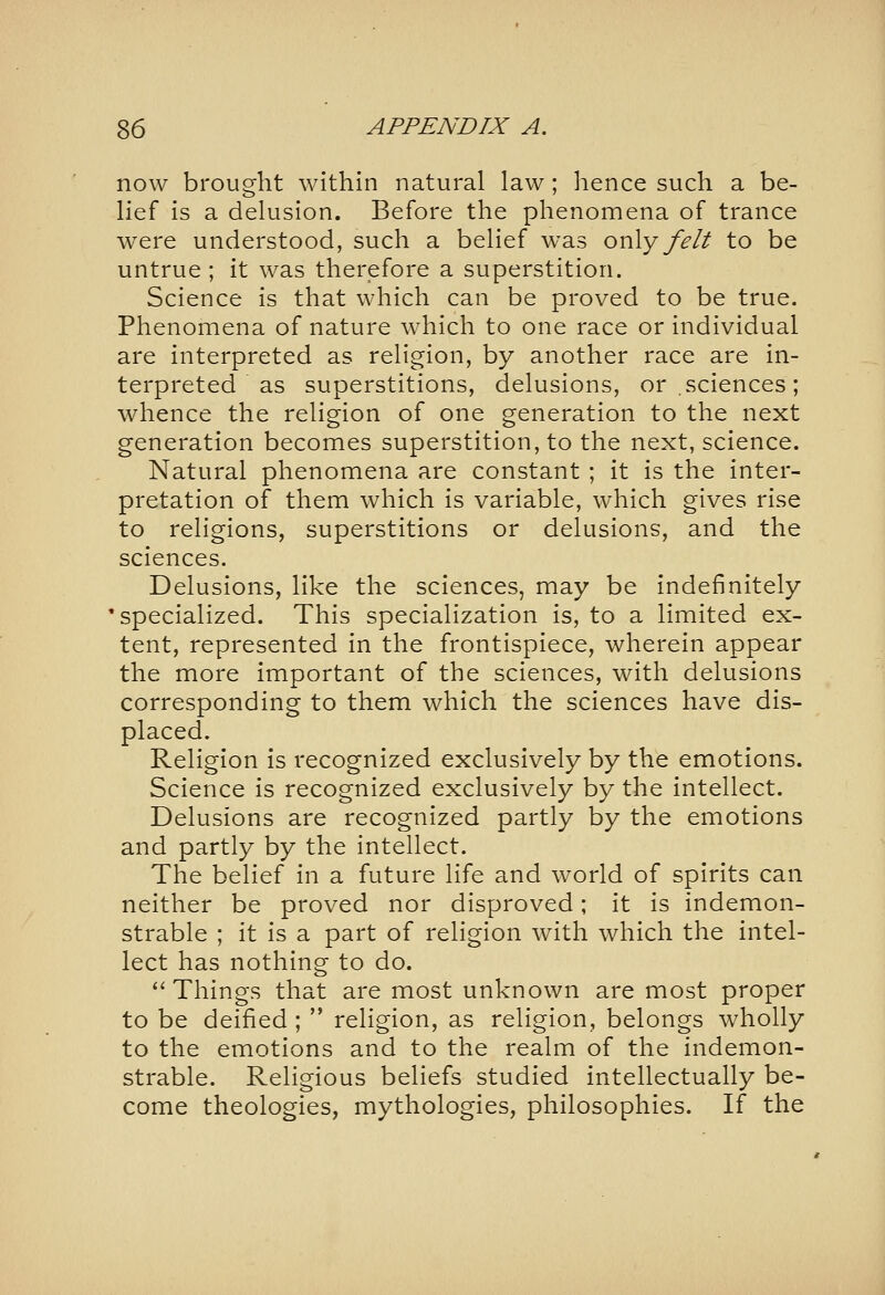 now brought within natural law; lience such a be- lief is a delusion. Before the phenomena of trance were understood, such a belief was only felt to be untrue; it was therefore a superstition. Science is that which can be proved to be true. Phenomena of nature which to one race or individual are interpreted as religion, by another race are in- terpreted as superstitions, delusions, or.sciences; whence the religion of one generation to the next generation becomes superstition, to the next, science. Natural phenomena are constant; it is the inter- pretation of them which is variable, which gives rise to religions, superstitions or delusions, and the sciences. Delusions, like the sciences, may be indefinitely 'specialized. This specialization is, to a limited ex- tent, represented in the frontispiece, wherein appear the more important of the sciences, with delusions corresponding to them which the sciences have dis- placed. Religion is recognized exclusively by the emotions. Science is recognized exclusively by the intellect. Delusions are recognized partly by the emotions and partly by the intellect. The belief in a future life and world of spirits can neither be proved nor disproved; it is indemon- strable ; it is a part of religion with which the intel- lect has nothing to do. *'Things that are most unknown are most proper to be deified ;  religion, as religion, belongs wholly to the emotions and to the realm of the indemon- strable. Religious beliefs studied intellectually be- come theologies, mythologies, philosophies. If the