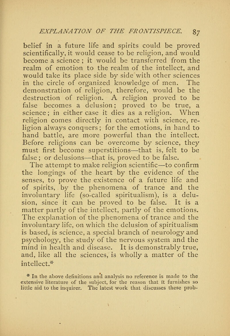 belief in a future life and spirits could be proved scientifically, it would cease to be religion, and would become a science ; it would be transferred from the realm of emotion to the realm of the intellect, and would take its place side by side with other sciences in the circle of organized knowledge of men. The demonstration of religion, therefore, would be the destruction of religion. A religion proved to be false becomes a delusion; proved to be true, a science; in either case it dies as a religion. When religion comes directly in contact with science, re- ligion always conquers; for the emotions, in hand to hand battle, are more powerful than the intellect. Before religions can be overcome by science, they must first become superstitions—that is, felt to be false; or delusions—that is, proved to be false. The attempt to make religion scientific—to confirm the longings of the heart by the evidence of the senses, to prove the existence of a future life and of spirits, by the phenomena of trance and the involuntary life (so-called spiritualism), is a delu- sion, since it can be proved to be false. It is a matter partly of tlie intellect, partly of the emotions. The explanation of the phenomena of trance and the involuntary life, on which the delusion of spiritualism is based, is science, a special branch of neurology and psychology, the study of the nervous system and the mind in health and disease. It is demonstrably true, and, like all the sciences, is wholly a matter of the intellect.^ * In the above definitions and analysis no reference is made to the extensive literature of the subject, for the reason that it furnishes so little aid to the inquirer. The latest work that discusses these prob-