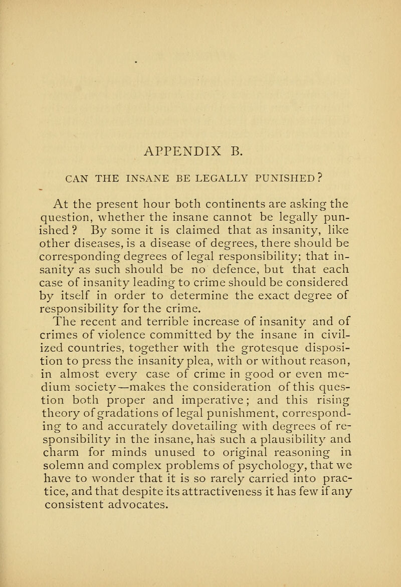 CAN THE INSANE BE LEGALLY PUNISHED ? At the present hour both continents are asking the question, whether the insane cannot be legally pun- ished ? By some it is claimed that as insanity, like other diseases, is a disease of degrees, there should be corresponding degrees of legal responsibility; that in- sanity as such should be no defence, but that each case of insanity leading to crime should be considered by itself in order to determine the exact degree of responsibility for the crime. The recent and terrible increase of insanity and of crimes of violence committed by the insane in civil- ized countries, together with the grotesque disposi- tion to press the insanity plea, with or without reason, in almost every case of crime in good or even me- dium society—makes the consideration of this ques- tion both proper and imperative; and this rising theory of gradations of legal punishment, correspond- ing to and accurately dovetailing with degrees of re- sponsibility in the insane, has such a plausibility and charm for minds unused to original reasoning in solemn and complex problems of psychology, that we have to wonder that it is so rarely carried into prac- tice, and that despite its attractiveness it has few if any consistent advocates.