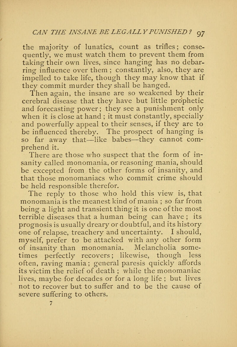 the majority of lunatics, count as trifles; conse- quently, we must watch them to prevent them from taking-their own lives, since hanging has no debar- ring influence over them ; constantly, also, they are impelled to take life, though they may know that if they commit murder they shall be hanged. Then again, the insane are so weakened by their cerebral disease that they have but little prophetic and forecasting- power; they see a punishment only when it is close at hand ; it must constantly, specially and powerfully appeal to their senses, if they are to be influenced thereby. The prospect of hanging is so far away that—like babes—they cannot com- prehend it. There are those who suspect that the form of in- sanity called monomania, or reasoning- mania, should be excepted from the other forms of insanity, and that those monomaniacs who commit crime should be held responsible therefor. The reply to those who hold this view is, that monomania is the meanest kind of mania ; so far from being a light and transient thing it is one of the most terrible diseases that a human being can have ; its prognosis is usually dreary or doubtful, and its history one of relapse, treachery and uncertainty. I should, myself, prefer to be attacked with any other form of insanity than monomania. Melancholia some- times perfectly recovers; likewise, though less often, raving mania; general paresis quickly afl'ords its victim the relief of death ; while the monomaniac lives, maybe for decades or for a long life ; but lives not to recover but to sufler and to be the cause of severe suffering to others.