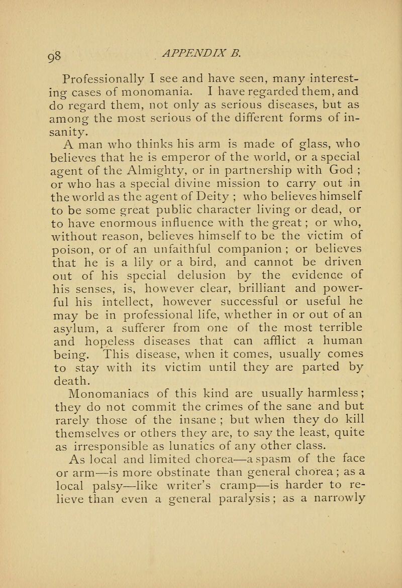 Professionally I see and have seen, many interest- ing cases of monomania. I have regarded them, and do regard them, not only as serious diseases, but as among the most serious of the different forms of in- sanity. A man who thinks his arm is made of glass, who believes that he is emperor of the world, or a special agent of the Almighty, or in partnership with God ; or who has a special divine mission to carry out in the world as the agent of Deity ; who believes himself to be some great public character living or dead, or to have enormous influence with the great; or who, without reason, believes himself to be the victim of poison, or of an unfaithful companion ; or believes that he is a lily or a bird, and cannot be driven out of his special delusion by the evidence of his senses, is, however clear, brilliant and power- ful his intellect, however successful or useful he may be in professional life, whether in or out of an asylum, a sufferer from one of the most terrible and hopeless diseases that can afflict a human being. This disease, when it comes, usually comes to stay with its victim until they are parted by death. Monomaniacs of this kind are usually harmless; they do not commit the crimes of the sane and but rarely those of the insane ; but when they do kill themselves or others they are, to say the least, quite as irresponsible as lunatics of any other class. As local and limited chorea—a spasm of the face or arm—is more obstinate than general chorea; as a local palsy—like writer's cramp—is harder to re- lieve than even a general paralysis; as a narrowly