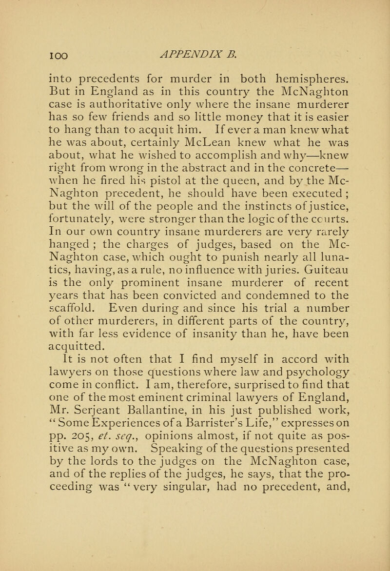 into precedents for murder in both hemispheres. But in England as in this country the McNaghton case is autlioritative only where the insane murderer has so few friends and so little money that it is easier to hang than to acquit him. If ever a man knew what he was about, certainly McLean knew what he was about, what he wished to accomplish and why—knew right from wrong in the abstract and in the concrete— when he fired his pistol at the queen, and by the Mc- Naghton precedent, he should have been executed ; but the will of the people and the instincts of justice, fortunately, were stronger than the logic of the courts. In our own country insane murderers are very rarely hanged ; the charges of judges, based on the Mc- Naghton case, which ought to punish nearly all luna- tics, having, as a rule, no influence with juries. Guiteau is the only prominent insane murderer of recent years that has been convicted and condemned to the scaffold. Even during and since his trial a number of other murderers, in different parts of the country, with far less evidence of insanity than he, have been acquitted. It is not often that I find myself in accord with lawyers on those questions where law and psychology come in conflict. I am, therefore, surprised to find that one of the most eminent criminal lawyers of England, Mr. Serjeant Ballantine, in his just published work, *' Some Experiences of a Barrister's Life, expresses on pp. 205, et. seq., opinions almost, if not quite as pos- itive as my own. Speaking of the questions presented by the lords to the judges on the McNaghton case, and of the replies of the judges, he says, that the pro- ceeding was very singular, had no precedent, and,