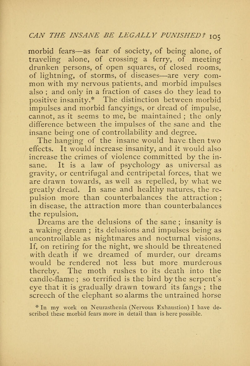 morbid fears—as fear of society, of being alone, of traveling alone, of crossing a ferry, of meeting drunken persons, of open squares, of closed rooms, of lightning, of storms, of diseases—are very com- mon with my nervous patients, and morbid impulses also ; and only in a fraction of cases do they lead to positive insanity.* The distinction between morbid impulses and morbid fancyings, or dread of impulse, cannot, as it seems to me, be maintained ; the only difference between the impulses of the sane and the insane being one of controllability and degree. The hanging of the insane would have then two effects. It would increase insanity, and it would also increase the crimes of violence committed by the in- sane. It is a law of psychology as universal as gravity, or centrifugal and centripetal forces, that we are drawn towards, as well as repelled, by what we greatly dread. In sane and healthy natures, the re- pulsion more than counterbalances the attraction ; in disease, the attraction more than counterbalances the repulsion. Dreams are the delusions of the sane ; insanity is a waking dream ; its delusions and impulses being as uncontrollable as nightmares and nocturnal visions. If, on retiring for the night, we should be threatened with death if we dreamed of murder, our dreams would be rendered not less but more murderous thereby. The moth rushes to its death into the candle-flame ; so terrified is the bird by the serpent's eye that it is gradually drawn toward its fangs ; the screech of the elephant so alarms the untrained horse * In my work on Neurasthenia (Nervous Exhaustion) I have de- scribed these morbid fears more in detail than is here possible.