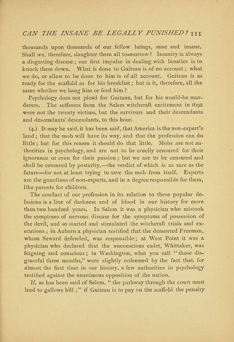 thousands upon thousands of our fellow beings, sane and insane. Shall we, therefore, slaughter them all to-morrow? Insanity is always a disgusting disease ; our first impulse in dealing with lunatics is to knock them down. What is done to Guiteau is of no account; what we do, or allow to be done to him is of all account. Guiteau is as ready for the scaffold as for his breakfast; but is it, therefore, all the same whether we hang him or feed him ? Psychology does not plead for Guiteau, but for his would-be mur- derers. The sufferers from the Salem witchcraft excitement in 1692 were not the twenty victims, but the survivors and their descendants and descendants' descendants, to this hour. {4.) It may be said, it has been said, that America is the non-expert's land ; that the mob will have its way, and that the profession can do little ; but for this reason it should do that little. Mobs are not au- thorities in psychology, and are not to be cruelly censured for their ignorance or even for their passion ; but we are to be censured and shall be censured by posterity,—the verdict of which is as sure as the future—for not at least trying to save the mob from itself. Experts are the guardians of non-experts, and in a degree responsible for them, like parents for children. The conduct of our profession in its relation to these popular de- lusions is a line of darkness and of blood in our history for more than two hundred years. In Salem it was a physician who mistook the symptoms of nervous disease for the symptoms of possession of the devil, and so started and stimulated the witchcraft trials and ex- ecutions ; in Auburn a physician testified that the demented Freeman, whom Seward defended, was responsible ; at West Point it was a physician who declared that the unconscious cadet, Whittaker, was feigning and conscious; in Washington, what you call those dis- graceful three months, were slightly redeemed by the fact that, for almost the first time in our history, a few authorities in psychology testified against the unanimous opposition of the nation. If, as has been said of Salem,  the pathway through the court must lead to gallows hill ; if Guiteau is to pay on the scaffold the penalty