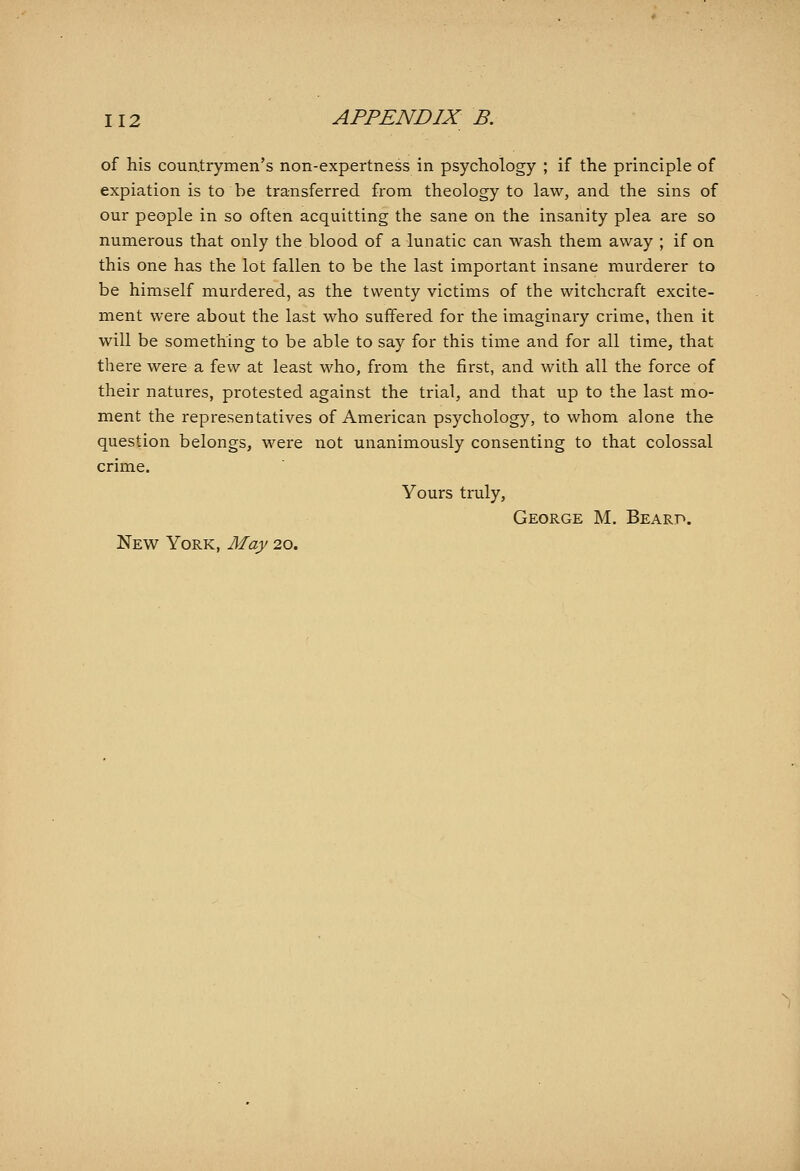 of his couatrymen's non-expertness in psychology ; if the principle of expiation is to be transferred from theology to law, and the sins of our people in so often acquitting the sane on the insanity plea are so numerous that only the blood of a lunatic can wash them away ; if on this one has the lot fallen to be the last important insane murderer to be himself murdered, as the twenty victims of the witchcraft excite- ment were about the last who suffered for the imaginary crime, then it will be something to be able to say for this time and for all time, that there were a few at least who, from the first, and with all the force of their natures, protested against the trial, and that up to the last mo- ment the representatives of American psychology, to whom alone the question belongs, were not unanimously consenting to that colossal crime. Yours truly, George M, Bearp. New York, May 20.
