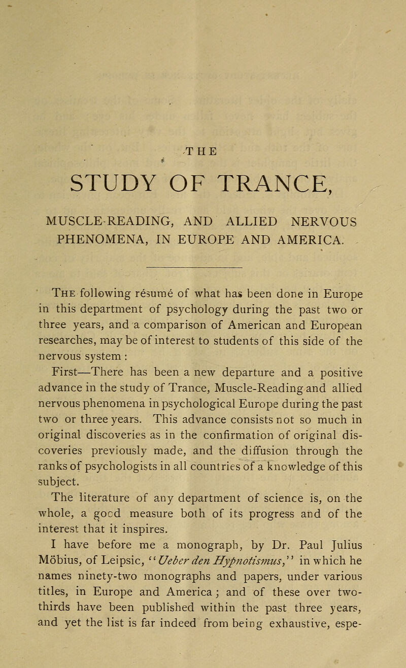 THE STUDY OF TRANCE, MUSCLE READING, AND ALLIED NERVOUS PHENOMENA, IN EUROPE AND AMERICA. . The following resume of what has been done in Europe in this department of psychology during the past two or three years, and a comparison of American and European researches, may be of interest to students of this side of the nervous system: First—There has been a new departure and a positive advance in the study of Trance, Muscle-Reading and allied nervous phenomena in psychological Europe during the past two or three years. This advance consists not so much in original discoveries as in the confirmation of original dis- coveries previously made, and the diffusion through the ranks of psychologists in all countries of a knowledge of this subject. The literature of any department of science is, on the whole, a ^ocd measure both of its progress and of the interest that it inspires. I have before me a monograph, by Dr. Paul Julius Mobius, of Leipsic, '^Ueber den Hypnotismus,''^ in which he names ninety-two monographs and papers, under various titles, in Europe and America; and of these over two- thirds have been published within the past three years, and yet the list is far indeed from being exhaustive, espe-