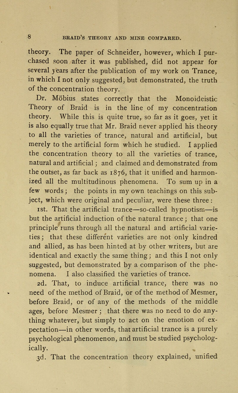 theory. The paper of Schneider, however, which I pur- chased soon after it was published, did not appear for several years after the publication of my work on Trance, in which I not only suggested^ but demonstrated, the truth of the concentration theory. Dr. Mobius states correctly that the Monoideistic Theory of Braid is in the line of my concentration theory. While this is quite true, so far as it goes, yet it is also equally true that Mr. Braid never applied his theory to all the varieties of trance, natural and artificial, but merely to the artificial form which he studied. I applied the concentration theory to all the varieties of trance, natural and artificial; and claimed and demonstrated from the outset, as far back as 1876, that it unified and harmon- ized all the multitudinous phenomena. To sum up in a few words; the points in my own teachings on this sub- ject, which were original and peculiar, were these three : ist. That the artificial trance—so-called hypnotism—is but the artificial induction of the natural trance; that one principle runs through all the natural and artificial varie- ties ; that these different varieties are not only kindred and allied, as has been hinted at by other writers, but are identical and exactly the same thing; and this I not only suggested, but demonstrated by a comparison of the phe- nomena. I also classified the varieties of trance. 2d. That, to induce artificial trance, there was no need of the method of Braid, or of the method of Mesmer, before Braid, or of any of the methods of the middle ages, before Mesmer ; that there was no need to do any- thing whatever, but simply to act on the emotion of ex- pectation—in other words, that artificial trance is a purely psychological phenomenon, and must be studied psycholog- ically. ^ 3d. That the concentration theory explained, unified