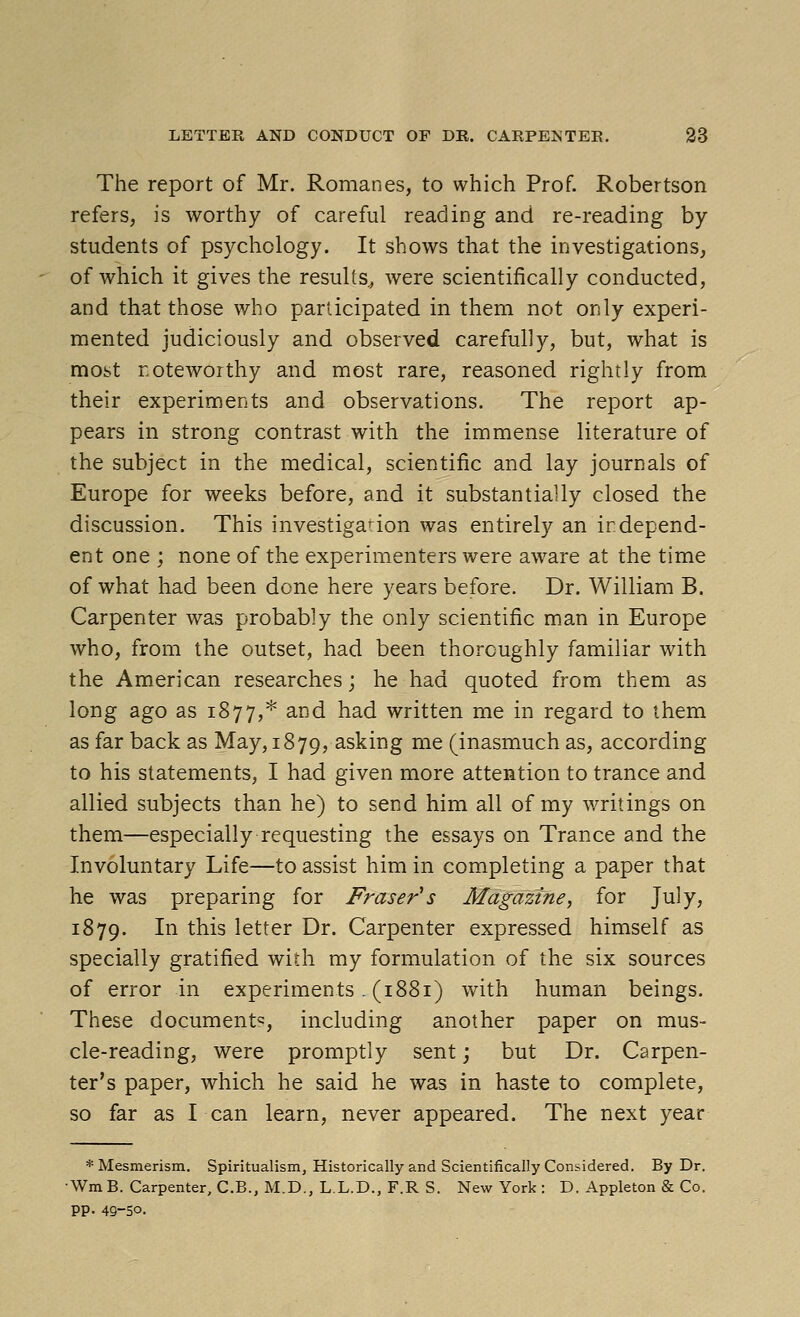 The report of Mr. Romanes, to which Prof. Robertson refers, is worthy of careful reading and re-reading by students of psychology. It shows that the investigations, of which it gives the results^ were scientifically conducted, and that those who participated in them not only experi- mented judiciously and observed carefully, but, what is most noteworthy and most rare, reasoned rightly from their experiments and observations. The report ap- pears in strong contrast with the immense literature of the subject in the medical, scientific and lay journals of Europe for weeks before, and it substantially closed the discussion. This investigation was entirely an independ- ent one ; none of the experimenters were aware at the time of what had been done here years before. Dr. William B. Carpenter was probably the only scientific man in Europe who, from the outset, had been thoroughly familiar with the American researches; he had quoted from them as long ago as 1877,* and had written me in regard to them as far back as May, 1879, asking me (inasmuch as, according to his statements, I had given more attention to trance and allied subjects than he) to send him all of my writings on them—especially requesting the essays on Trance and the Involuntary Life—to assist him in completing a paper that he was preparing for Fraser's Magazine, for July, 1879. I^ ^^^s letter Dr. Carpenter expressed himself as specially gratified with my formulation of the six sources of error in experiments. (1881) with human beings. These document^, including another paper on mus- cle-reading, were promptly sent; but Dr. Carpen- ter's paper, which he said he was in haste to complete, so far as I can learn, never appeared. The next year * Mesmerism. Spiritualism, Historically and Scientifically Considered. By Dr. ■WmB. Carpenter, C.B., M.D., L.L.D., F.R S. New York : D. Appleton & Co. pp. 49-50.